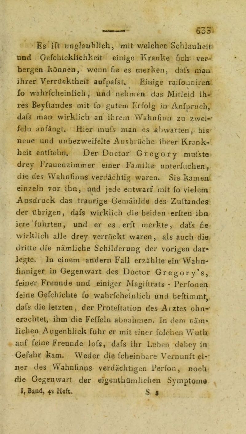 Es ift unglaublich, mit welcher Schlauheit i ^ ' und Gefchicklichkeit einige Kranke fich ver- bergen können, wenn fie es merken, dafs mau ihrer Verrücktheit aufpafst. Einige raifouniren • s fo wahrscheinlich, und nehmen das Mitleid ih- res Beyftandes mit fo gutem Erfolg in Anfpruch, dafs man wirklich an ihre/n Wahnfinn zu zwei-' fein anfängt. Hier mufs man es ab warten, bis neue und unbezvveifelte Ausbrüche ihrer Krank- heit entltehn. Der Doctor Gregory mufste drey Frauenzimmer einer Familie unterfuchen, die des YVahnfinns verdächtig waren. Sie kamen ein7ein vor ihn, und jede entwarf mit fo vielem Ausdruck das traurige Gemählde des Zuftandes der übrigen, dafs wirklich die beiden erften ihn irre führten, und er es erft merkte, dafs fie wirklich alle drey verrückt waren, als auch die dritte die nämliche Schilderung der vorigen dar- legte. In einem andern Fall erzählte ein Wahn- fmniger in Gegenwart des Döctor Gregory’s, feiner Freunde und einiger Magiftrats - Ferfonen feine Gefchichte fo wahrfcheinlich und beftimmt, dafs die letzten, der Proteftation des Aiztes ohn- erachtet, ihm die feileln abnahmen. In dem näm- lichen Augenblick fuhr er mit einer foleheu Wuth auf leine freunde lofs, dafs ihr Leben dabey in Gefahr kam. Weder die fcheinbure Vernunft ei- ner des Wahnlinns verdächtigen Perlon, noch die Gegenwart der eigeuthümlichen Symptome I, Band, 45 H«ft. S s