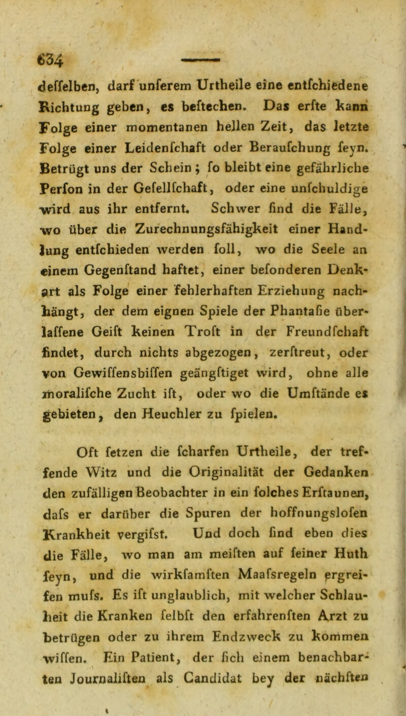 deffelben, darf unferem Urtheile eine entfchiedene Richtung geben, es beftechen. Das erfte kann Folge einer momentanen hellen Zeit, das letzte Folge einer Leidenfchaft oder Beraufchung feyn. Betrügt uns der Schein ; fo bleibt eine gefährliche Perfon in der Gefellfchaft, oder eine unfchuldige ■wird aus ihr entfernt. Schwer find die Fälle, ■wo über die Zurechnungsfähigkeit einer Hand- lung entfchieden werden foll, wo die Seele an einem Gegenftand haftet, einer befonderen Denk- art als Folge einer fehlerhaften Erziehung nach- hängt, der dem eignen Spiele der Phantafie über- ladene Geift keinen Troft in der Freundfchaft findet, durch nichts abgezogen, zerftreut, oder von Gewiffensbiffen geängftiget wird, ohne alle moralifche Zucht ift, oder wo die Umftände es gebieten, den Heuchler zu fpielen. Oft fetzen die fcharfen Urtheile, der tref- fende Witz und die Originalität der Gedanken den zufälligen Beobachter in ein folches Erftaunen, dafs er darüber die Spuren der hoffnungslofen Krankheit vergifst. Und doch find eben dies die Fälle, wo man am meiften auf feiner Huth feyn, und die wirkfamften Maafsregeln ergrei- fen mufs. Es ift unglaublich, mit welcher Schlau- heit die Kranken felbft den erfahrenden Arzt zu betrügen oder zu ihrem Endzweck zu kommen wiffen. Ein Patient, der ficli einem benachbar- >\ ^ * ■ ten Journaliften als Candidat bey der nächften