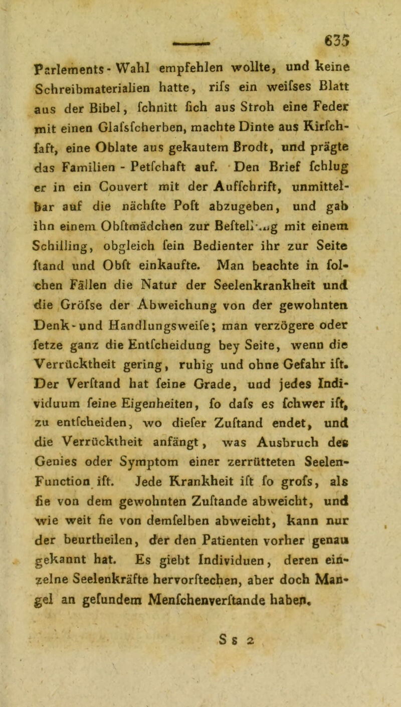 Parlements-Wahl empfehlen wollte, und keine Schreibmaterialien hatte, rifs ein weifses Blatt aus der Bibel, fchnitt lieh aus Stroh eine Feder mit einen Glafsfcherben, machte Dinte aus Kirfch- faft, eine Oblate aus gekautem Brodt, und prägte das Familien - Petfchaft auf. Den Brief feblug er in ein Couvert mit der Auffchrift, unmittel- bar auf die nächfte Poft abzugeben, und gab ihn einem Obftmädchen zur Beftelr.ug mit einem Schilling, obgleich fein Bedienter ihr zur Seite ftand und Obft einkaufte. Man beachte in fol* chen Fällen die Natur der Seelenkrankheit und die Gröfse der Abweichung von der gewohnten Denk-und Handlungsweife; man verzögere oder fetze ganz die Entfcheidung bey Seite, wenn die Verrücktheit gering, ruhig und ohne Gefahr ift. Der Verftand hat feine Grade, und jedes Indi- viduum feine Eigenheiten, fo dafs es fchwer ift, zu entfeheiden, wo diefer Zuftand endet, und die Verrücktheit anfängt, was Ausbruch des Genies oder Symptom einer zerrütteten Seelen- Function ift. Jede Krankheit ift fo grofs, als fie von dem gewohnten Zuftande ab weicht, und wie weit fie von demfelben abweicht, kann nur der beurtheilen, (Jer den Patienten vorher genau gekannt hat. Es giebt Individuen, deren ein- zelne Seelenkräfte hervorftechen, aber doch Man- gel an gefundem Menfchenverftande haben. S s 2