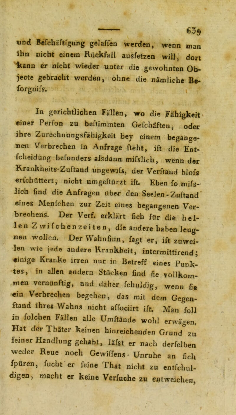 635 und Befchaftigung gelaffen werden, wenn man ihn nicht einem Rückfall ausfetzen will, dort kann er nicht wieder uuter die gewohnten Ob- jecte gebracht werden, ohne die nämliche Be- forgnifs. vrrff? /1 * . In gerichtlichen Fällen, wo die Fähigkeit einer Perfon zu beftimmten Gefchäften, oder ihre Zurechnungsfähigkeit bey einem begange- ne« Verbrechen in Anfrage fteht, ift die Ent- fcheidung befonders alsdann mifslich, wenn der Krankheits-Zuftand ungewifs, der Verfrand blofs erfchüttert, nicht umgeltürzt ift. Eben fo mifs-' lieh find die Anfragen über den Seelen - Zuftand eines Menfchen zur Zeit eines begangenen Ver- brechens. Der Verf. erklärt fich für die hel- len Z wifchenzeiten, die andere haben leug- nen wollen. DerWahnfinn, fagt er, ift zuwei- len wie jede andere Krankheit, intermittirend; «inige Kranke irren nur in Betreff eines Punk- tes, in allen andern Stücken find fie vollkom- men vernünftig, und daher fchuldig, wenn fi* ein Verbrechen begehen, das mit dem Gegen- ftand ihres Wahns nicht affociirt ift. Man foli in folchen Fällen alle Umftände wohl erwägen. Hat der Thäter keinen hinreichenden Grund zu feiner Handlung gehabt, läfst er nach derfelben weder Reue noch Gewiffens - Unruhe an fielt fpüren, fucht er feine That nicht zu entfchul- digen, macht er keine Verfuche zu entweichen,