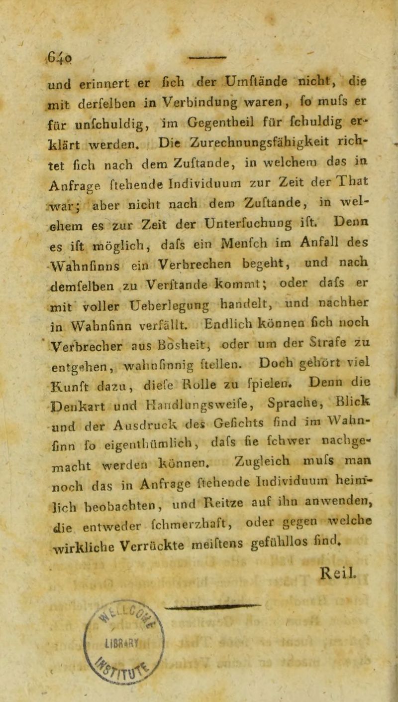64p und erinnert er fich der Umftände nicht, die mit derfeiben in Verbindung waren, fo mufs er für unschuldig, im Gegentheil für Schuldig er- klärt werden. Die Zurechnungsfähigkeit rich- tet fich nach dem ZuStande, in welchem das in Anfrage Stehende Individuum zur Zeit der That war; aber nicht nach dem ZuStande, in wel- chem es zur Zeit der Untersuchung ilt. Denn es ift möglich, dafs ein MenSch im Anfall des Wahn Sinns ein Verbrechen begeht, und nach demSelben zu Verbände kommt; oder dafs er mit voller Ueberlegung handelt, und nachher in Wahnfinn verfällt. Endlich können fich noch Verbrecher aus Bosheit, oder um der Strafe zu entgehen, wahnfinnig Stellen. Doch gehört viel Kunft dazu, diefe Rolle zu Spielen, Denn die Denkart und Handlungsweise, Sprache, Blick und der Ausdruck des Gefichts find im Wahn- finn fo eigentümlich, dafs fie Schwer nachge- macht werden können. Zugleich mufs man noch das in Anfrage Stehende Individuum heim- lich beobachten, und Reitze auf ihn an wenden, die entweder fchmerzhaft, oder gegen welche wirkliche Verrückte meiftens gefühllos Sind. Reil
