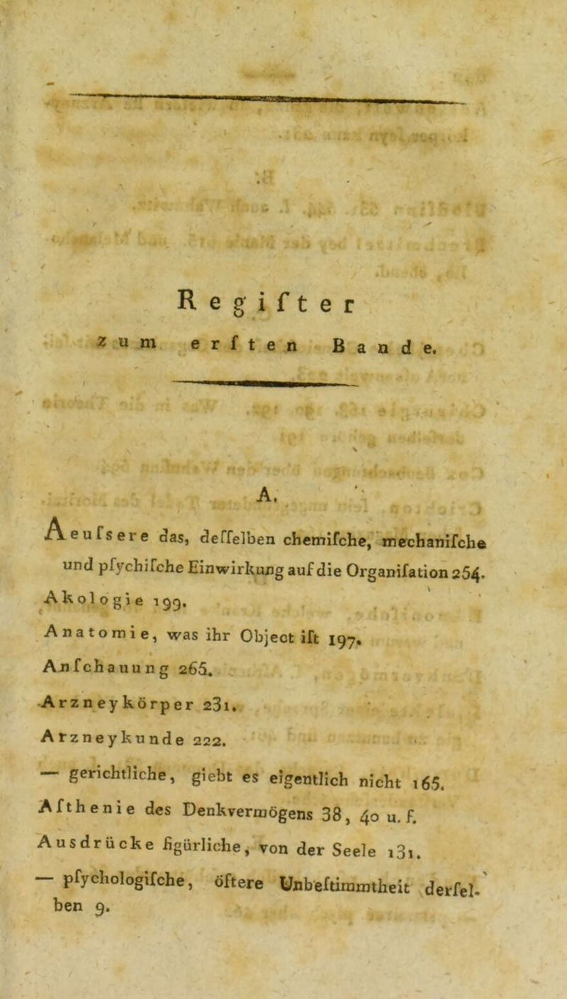 R e g i f t e r zum erften Bande. A. Aeufsere das, deffelben chemifche, mechanifche und pfychifche Einwirkung auf die Organifation254. A k ol o g i e 199. Anatomie, was ihr Object ift 197. Anfchauung 266. Arzneykörper 23i. Arzneykünde 222. — gerichtliche, giebt es eigentlich nicht i65. Afthenie des Denkvermögens 38, 40 u. f. Ausdrücke figürliche, von der Seele i3i. - pfychologifche, öftere Uflbeftirmmheit derlei, ben 9.