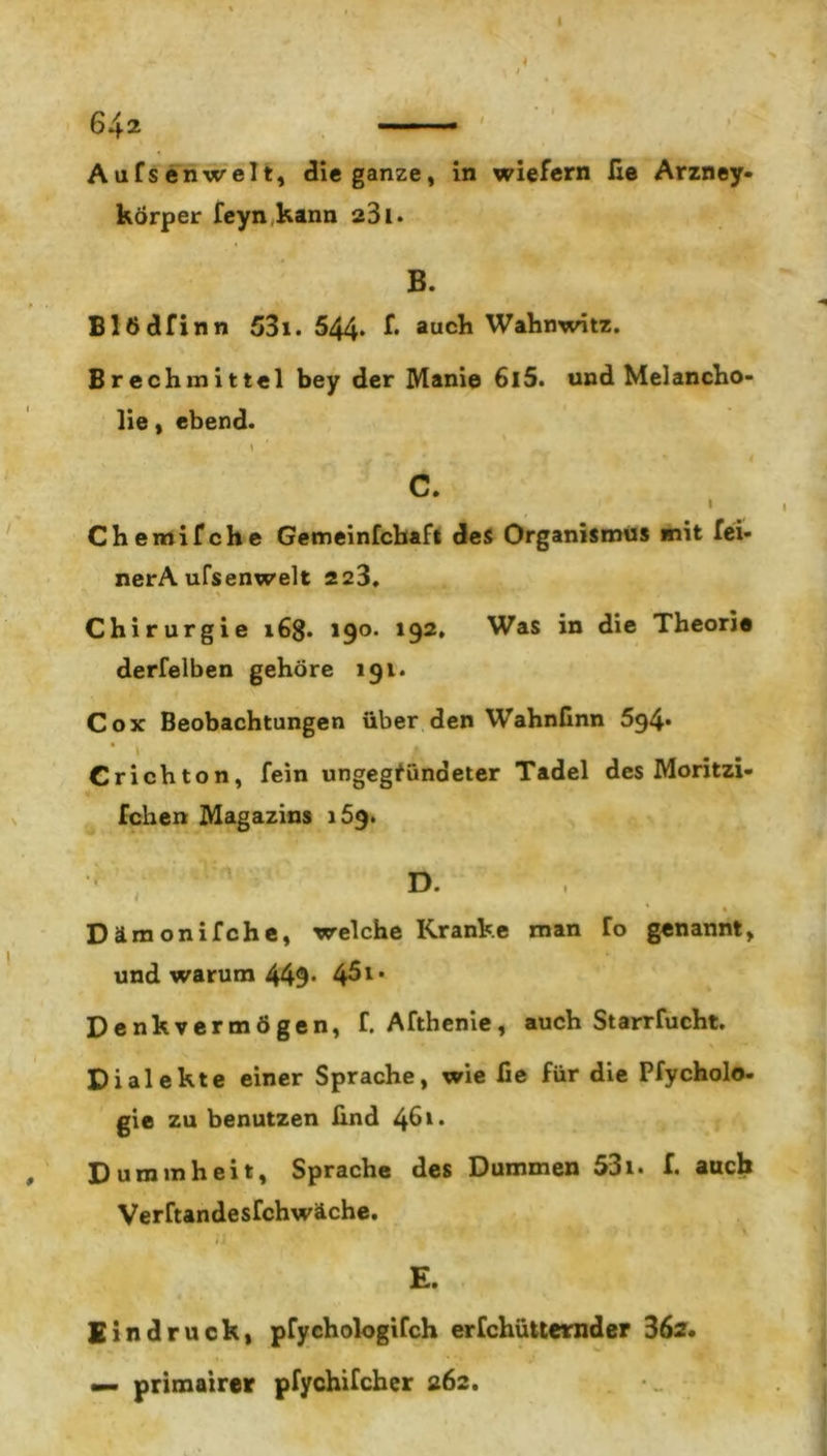 Aufsenwelt, die ganze, in wiefern lie Arzney- körper feyn kann 281. B. Blödfinn 531. 544* f* auch Wahnwitz. Brechmittel bey der Manie 6l5. und Melancho- lie , ebend. c. I Chemifche Gemeinfcbaft des Organismus mit fei* nerA ufsenwelt 223, % Chirurgie 16g. 190. 192, Was in die Theorie derfelben gehöre 191. Cox Beobachtungen über den Wahnfinn 594* Crichton, fein ungegfündeter Tadel des Moritzi- fchen Magazins 159. ' D- ”  ‘ . _ ’ « Dämonifche, welche Kranke man To genannt, und warum 449* 45** Denkvermögen, f. Afthenie, auch Starrfucht. Dialekte einer Sprache, wie lie für die Pfycholo- gie zu benutzen Und 46* • Dummheit, Sprache des Dummen 531. f. auch Verftandesfchwäche. 1 \ E. Eindruck, pfychologifch erfchütternder 36s. — primairer pfychifcher 262.