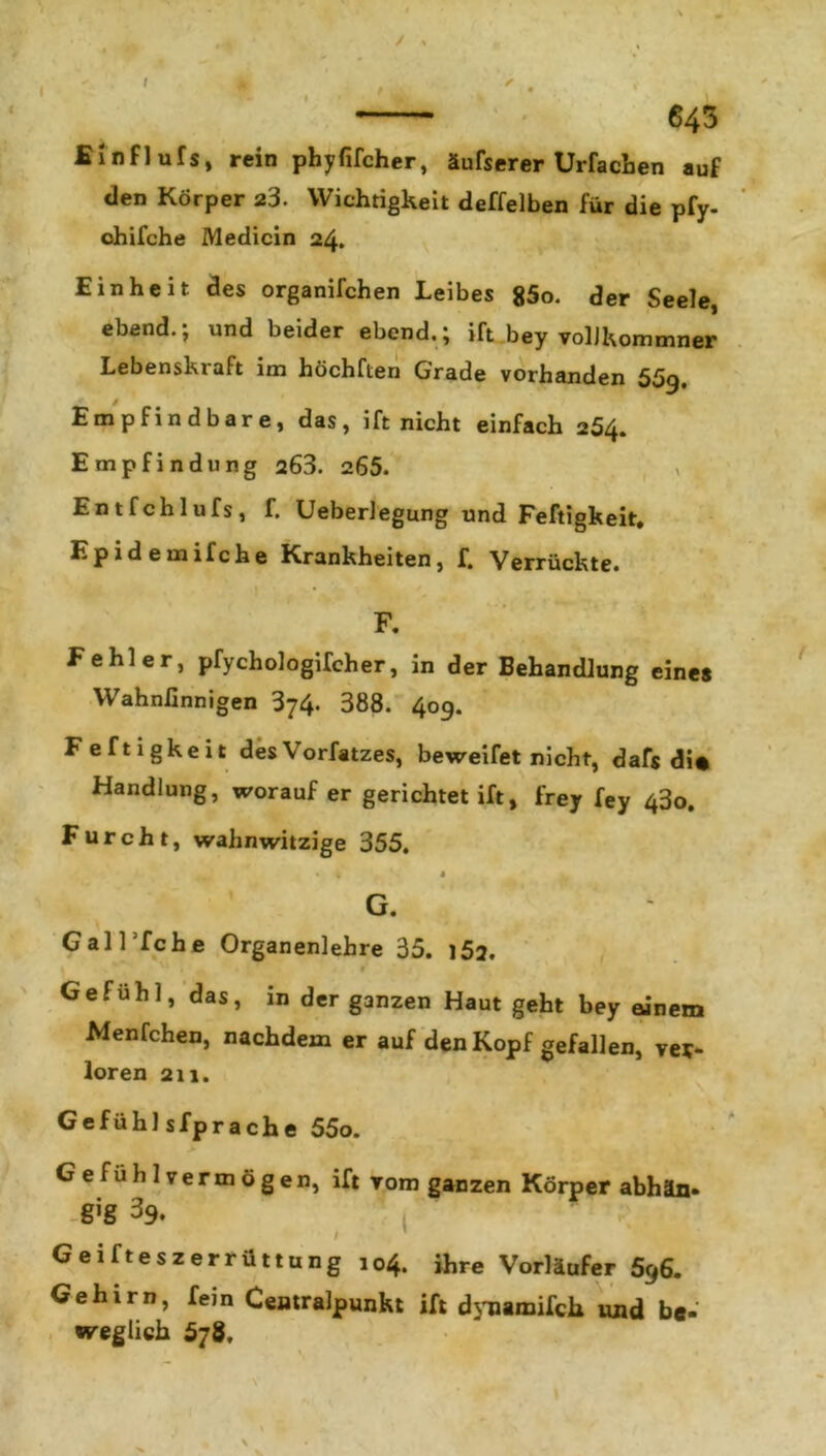 / , T 643 Einflufs, rein phyfifcher, äufserer Urfacben auf den Körper 23. Wichtigkeit deffelben für die pfy- ohifche Medicin 24. Einheit des organifchen Leibes 85o. der Seele, ebend.; und beider ebend.; ift bey volJkommner Lebenskraft im höchften Grade vorhanden 559. Empfindbare, das, ift nicht einfach 254. Empfindung 263. 265. Entfchlufs, f. Ueberlegung und Feftigkeit, Epidemifche Krankheiten, f. Verrückte. 1 • F. Fehler, pfychologifcher, in der Behandlung eines Wahnlinnigen 374. 388. 409. Feftigkeit desVorfatzes, beweifet nicht, daf$ di« Handlung, worauf er gerichtet ift, frey fey 43o. Furcht, wahnwitzige 355. • 1 1 G. GalTfche Organenlehre 35. 152, 1 f Gefühl, das, in der ganzen Haut geht bey ainem Menfchen, nachdem er auf den Kopf gefallen, ver- loren 211. Gefühlsfprache 55o. Gefühlvermögen, ift vom ganzen Körper abhän- -gig 39. Geifteszerrüttung 104. ihre Vorläufer 596. Gehirn, fein Cemralpunkt ift dynaraifch und bt- weglich 578.