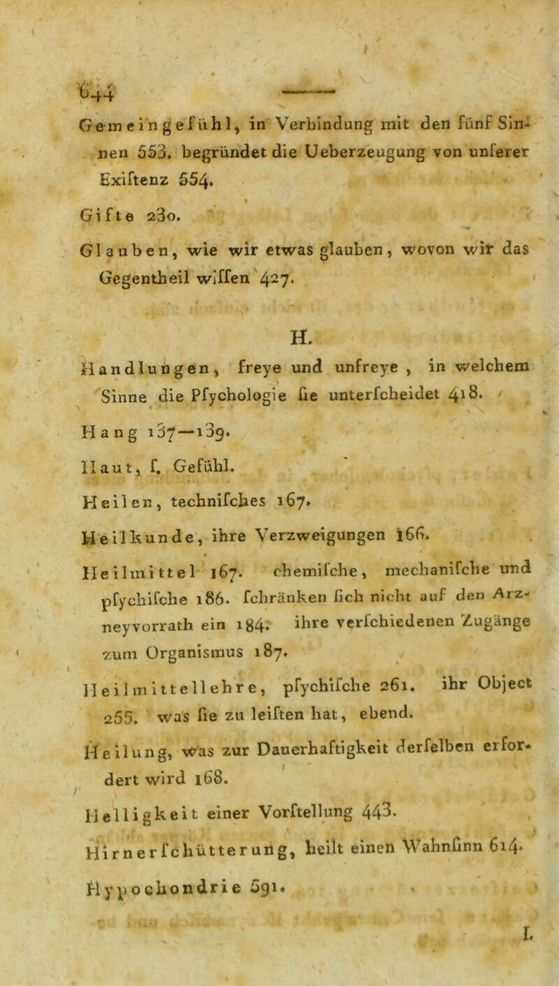 Gemein ge fühl, in Verbindung mit den fünf Sin- nen 553. begründet die Ueberzeugung von unferer Exiftenz 554» Gifte 23o. '■'W Glauben, wie wir etwas glauben, wovon wir das Gcgentheil wiffen 427* * ■ s * • H. Handlungen, freye und unfreye , in welchem Sinne die Pfychologie lie unterfcheidet 4*8. Hang 107 — 139. Haut, f. Gefühl. Heilen, technifches 167. Heilkunde, ihre Verzweigungen i65. Heilmittel 167. chemifche, mechanifcbe und pfychifche 186. fchränken lieh nicht auf den Arz- neyvorrath ein ig4. ihre verfchiedenen Zugänge zum Organismus 187. Heilmittellehre, pfychifche 261. ihr Object 255. was fie zu leiften hat, ebend. Heilung, was zur Dauerhaftigkeit derfelben erfor- dert wird 168. Helligkeit einer Vorftellung 443. Himer fchütterung, heilt einen Wahnfinn 614* Hypochondrie Sgi« I.