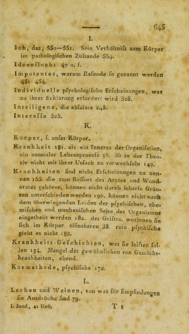 Ich, das, 55o—55x. Sein Verhältnifs zum Körper im pathologifchen Zuftande 554* I d e e n f 1 u c h t 47 u • f* Impotentes, warum Bafende fo genannt werden 451 454. Individuelle pfychologifche Erfcheinungen, was zu ihrer Erklärung erfordert wird 328. Intelligenz, die abfolute 2.48. Intereffe 525. K. Körper, f. unfer Körper. Krankheit i8».als ein Inneres der Organifation, ein anomaler Lebensprocefs $5. ift in der Theo- rie nicht mit ihrer UrXach zu verwechfeln 149. Krankheiten find nicht Erfcheinungen zu nen- nen i55. die zum Reffort des Arztes und Wund- arztes gehören, können nicht durch fcharfe Grän* zen unterfchieden werden 190. können nicht nach dem überwiegenden Leiden der pfychifchen, ehe* mifchen und mechanifchen Seite des Organismus eingetheiit werden 182. des Geiftes, worinnen fie fich im Körper offenbaren 38. rein pfychifche giebt es nicht 1 g2. * Krankheits-Gefchichten, was fie lebten fül- len 154. Mangel der gewöhnlichen von Gemüths- krankheiten, ebend. Kurmethode, pfychifche 172. W** L. \ Lachen und Weinen, von was für Empfindungen fie Ausdrücke find 79* 1. Hand, 4s Heft, T t