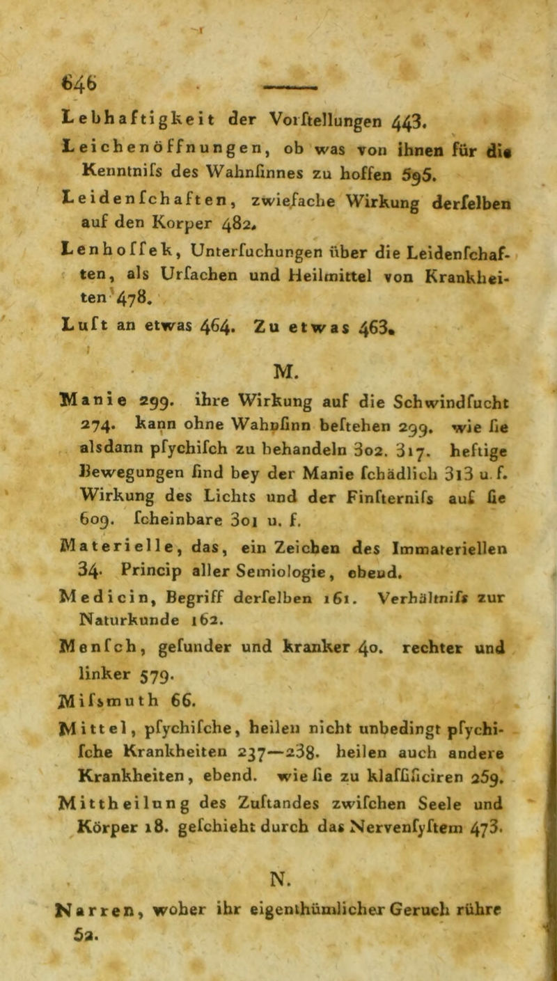 -I 646 Lebhaftigkeit der Vorftellungen 443, Leichenöffnungen, ob was von ihnen für di« Kenntnifs des Wahnfinnes zu hoffen 5^5. L e i d e n f c h a f t e n , zwiefache Wirkung derfelben auf den Körper 482« Lenhoffek, Unterfuchungen über die Leidenfchaf- ten, als Urfachen und Heilmittel von Krankhei- ten 478. Luft an etwas 464. Zu etwas 463, 1 M. Manie 299. ihre Wirkung auf die Schwindfucht 274. kann ohne Wahnfinn beftehen 299. wie he alsdann pfychifch zu behandeln 3o2. 317. heftige Bewegungen find bey der Manie fchädlieh 313 u f. Wirkung des Lichts und der Finfternifs auf fie 609. feheinbare 3oi u. f. Materielle, das, ein Zeichen des Immateriellen 34* Princip aller Semiologie, ebeud. Medicin, Begriff derfelben 161. Verhähnif* zur Naturkunde 162. Menfch, gefunder und kranker 4°. rechter und linker 579. JYLifiuiuth 66. Mittel, pfychifche, heilen nicht unbedingt pTychi- fche Krankheiten 237—238. heilen auch andere Krankheiten , ebend. wie fie zu klaffificiren 259. Mittheilung des Zuftandes zwifchen Seele und Körper 18. gefchieht durch das Nervenfyftem 473. N. Narren, woher ihr eigenthümlicherGeruch rühre 5a.