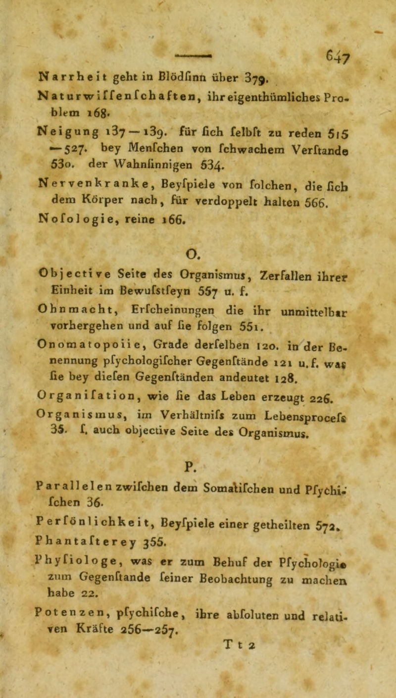 Naturwiffenfchaften, ihr eigentümliches Pro- blem x68* Neigung 137—189. für fich felbft zu reden 5l5 —*527‘ beY Menfchen von fchwachem Verftande 53o. der Wahnlinnigen 534* Nervenkranke, Beyfpiele von folchen, die ficb dem Körper nach, für verdoppelt halten 566. Nofologie, reine 166. o. Objective Seite des Organismus, Zerfallen ihrer Einheit im Bewufstfeyn 557 u. f. Ohnmacht, Erfcheinungen die ihr unmittelbar vorhergehen und auf fie folgen 55i. Onomatopoiie, Grade derfelben 120. in der Be- nennung pfychologifcher Gegenftände 121 u.f. was fie bey diefen Gegenftänden andeutet 128. Organifation, wie fie das Leben erzeugt 226. Organismus, im Verhältnis zum Lebensprocef« 35. f, auch objective Seite des Organismus. P. Parallelen zwifchen dem SomaVifchen und Pfychi- fchen 36- P e r f ö n 1 i ch k e i t, Beyfpiele einer getheilten 572. Phantafterey 355. Phyfiologe, was er zum Behuf der PfychoTogi* zmn G’egenftande feiner Beobachtung zu machen habe 22. Potenzen, pTychifche, ihre abfoluten und relati- ven Kräfte 256—257. T t 2