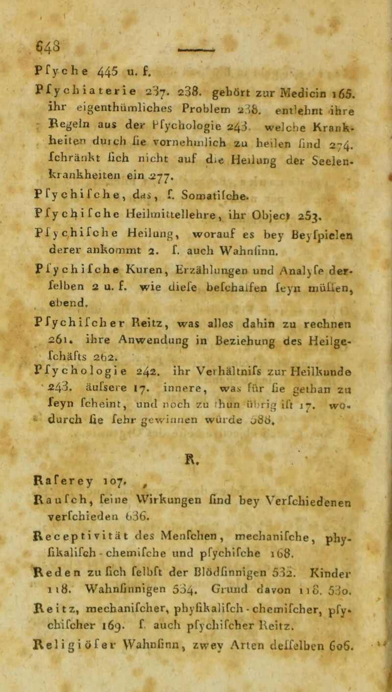 643 P f y c h e 445 u. f. Pfychiaterie 2S7. 238. gehört zur Medicin 165. ihr eigentümliches Problem 238. entlehnt ihre Hegeln aus der bfychologie 243, welche Krank* heilen duicli iie vornehmlich zu heilen Und 2_,4* Ichränkt lieh nicht auf d-e Heilung der Seelen- krankheiten ein -277. Pfychifche, das, f. Somatifche. Pfychifche Heilmittellehre, ihr Objec* 253, Pfychifche Heilung, worauf es bey Beyfpielen derer ankommt 2. f. auch Wahnlinn. Pfychifche Kuren, Erzählungen und Analyfe der- felben 2 u. f. wie diefe befchaiien feyn niüiien, ebend, Pfychifcher Reitz, was alles dahin zu rechnen 261. ihre Anwendung in Beziehung des Heilge- fchäfts 2b2. Pfychologie 242. ihr Vei hältnifs zur Heilkunde '243. äufsere 17, innere, was für fie gethan zu feyn fcheint, und noch zu tun übrig ift 17. wo- durch fie fehr gewinnen würde u88, R. Hafer ey 107. t Raufch, feine VVirkungen find bey Verfchiedenen verfchieden 636. Receptivität des Menfchen, mechanifche, phy- fikalifch - chemifche und pfychifche 168. R eden zu fich felbft der Blödfinnigen 532. Kinder 118. Wahnfinnigen 534. Grund davon 11 8. 53o. Reitz, mechanifcher, phyfikalifch - chcmifcher, pfy- chifcher 169. f. auch pfychifcher Reitz. Religiöfer Wahnlinn, zwev Arten deffelbcn 60S.