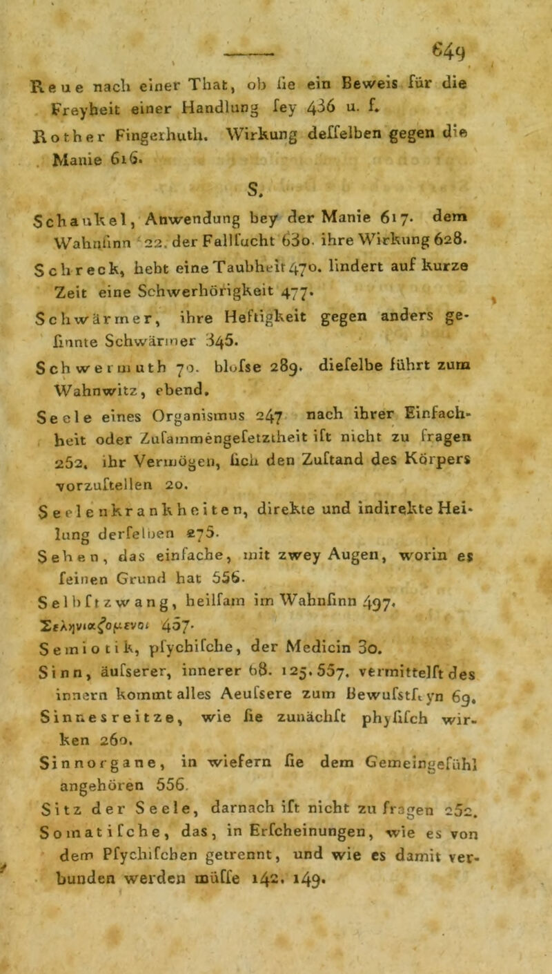 Reue nach einer That, ob iie ein Beweis für die Freyheit einer Handlung fey 4-^6 u. f. Roth er Fingeihutli. Wirkung deffelben gegen die . Manie 616. S. Schaukel, Anwendung bey der Manie 617. dem Wahnlinn 22. der Fallfacht 63o. ihre Wirkung 628. Schreck, hebt eine Taubheit 470. lindert auf kurze Zeit eine Schwerhörigkeit 477. Schwärmer, ihre Heftigkeit gegen anders ge- honte Schwärmer 845. Sch weimuth 70. blofse 289. diefelbe führt zum Wahnwitz, ebend. Seele eines Organismus 247 nach ihrer Einfach- heit oder Zufammengefetztheit ift nicht zu fragen 252, ihr Vermögen, lieh den Zuftand des Körpers vorzuftellen 20. Seelenkrankheiten, direkte und indirekte Hei- lung derfelijen s.?5. Sehen, das einfache, mit zwey Augen, worin es feinen Grund hat 556. Selbfrzwang, heilfain im Wahnhnn 497* ZfA>jv»K^O(ufvo< 467. Semiotik, pfycbifche, der Medicin 3o. Sinn, äufserer, innerer b8. 125.557, vermittelft des innern kommt alles Aeufsere zum Bewufsthyn 6g, Sinnesreitze, wie he zunächft phyfifch wir- ken 260. Sinnorgane, in wiefern fie dem Gemeingefühl angehören 556. Sitz der Seele, darnach ift nicht zu fragen 25c. Somatifche, das, in Erfcheinungen, wie es von dem Pfychifchen getrennt, und wie es damit ver- bunden werden muffe 142. i49*