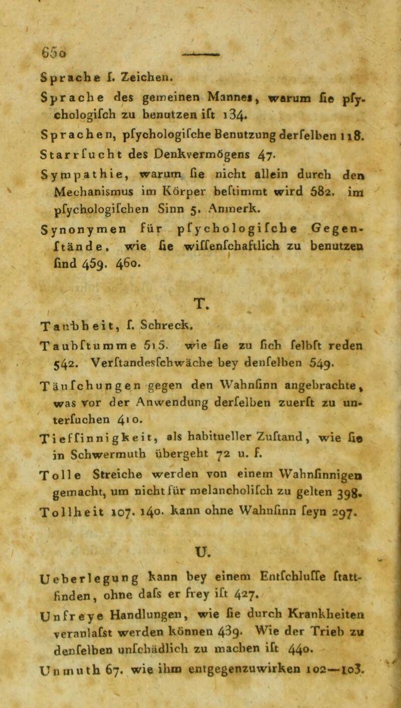 Sprache I. Zeichen. Sprache des gemeinen Mannes, warum Ile pfy- chologifch zu benutzen ift 134» Sprachen, pfychologifche Benutzungderfelben 118. Starrfucht des Denkvermögens 47- Sympathie, warum fie nicht allein durch den Mechanismus im Körper beftimmt wird 682. im pfychologifchen Sinn 5. Anmerk. Synonymen für pfychologifche Gegen- ftände, wie fie wiffenfchaftlich zu benutzen find 459. 46°* T. Tatvbbeit, f. Schreck. Taubftumme 5i5. wie fie zu fich felbft reden 542. Verftandesfchwäche bey denfelben 549. T äu fchun gen gegen den Wahnfinn angebrachte, was vor der Anwendung derfelben zuerft zu un- terfuchen 410- T i ef finni gk e i t, als habitueller Zuftand , wie fie in Schwermuth übergeht 72 u. f. Tolle Streiche werden von einem Wahnfinnigen gemacht, um nicht für melancholifch zu gelten 398. Tollheit 107. i4°. kann ohne Wahnfinn feyn 297. u. Ueberlegung kann bey einem Entfchluffe ftatt- finden, ohne dafs er frey ift 427. Unfreye Handlungen, wie fie durch Krankheiten veranlafst werden können 4^9« Wie der Trieb zu denfelben unfcbädlich zu machen ift 44°* Unmuth 67. wie ihm entgegenzuwirken 102—io3.