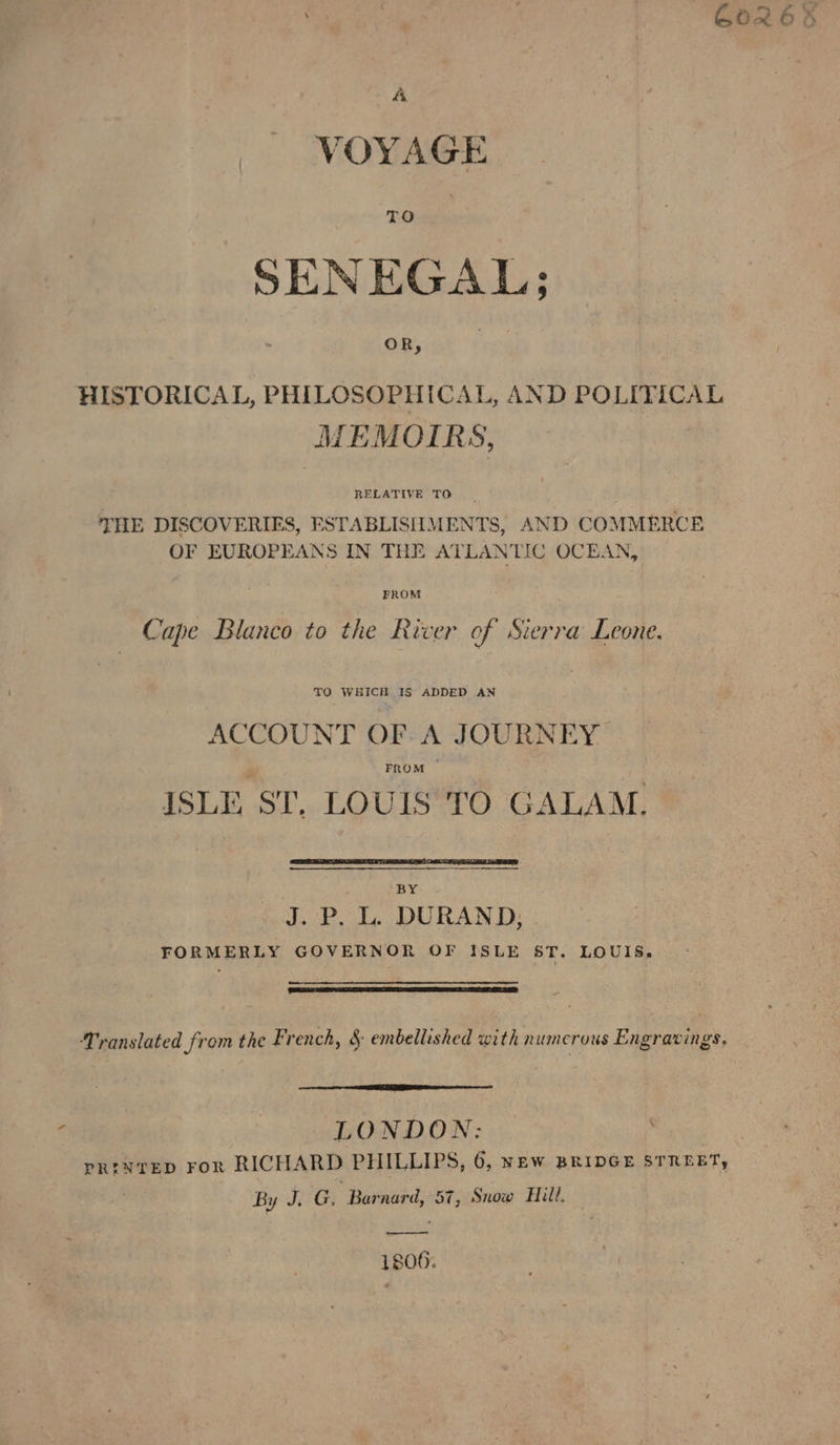 VOYAGE TO | SENEGAL; | OR, | HISTORICAL, PHILOSOPHICAL, AND POLITICAL MEMOIRS, THE DISCOVERIES, ESTABLISIIMENTS, AND COMMERCE OF EUROPEANS IN THE ATLANTIC OCEAN, FROM Cape Blanco to the River of Sierra Leone. TO WHICH IS ADDED AN ACCOUNT OF A JOURNEY FROM © ISLE ST. LOUIS TO GALAM. BY J. P. L. DURAND, FORMERLY GOVERNOR OF ISLE ST. LOUIS. Translated from the French, &amp; embellished with n umerous Engravings. LONDON: PRINTED For RICHARD PHILLIPS, 6, New BRIDGE STREBT, By J, G. Barnard, 57, Snow Hill 1800.