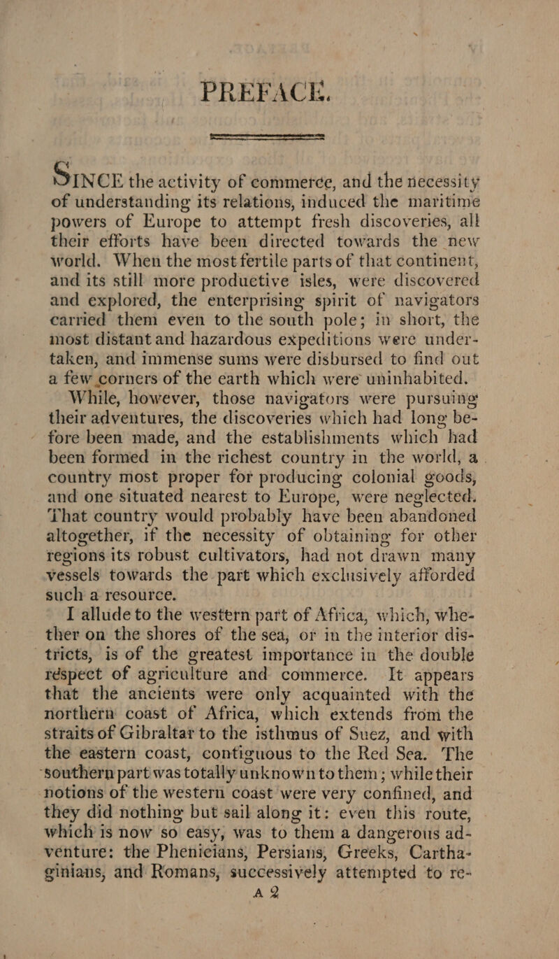 PREFACK. SINCE the activity of commerce, and the necessity of understanding its relations, induced the maritime powers of Europe to attempt fresh discoveries, all their efforts have been directed towards the new world. When the most fertile parts of that continent, and its still more productive isles, were discovered and explored, the enterprising spirit of navigators carried them even to the south pole; in short, the most distant and hazardous expeditions were under- taken, and immense sums were disbursed to find out a few corners of the earth which were uninhabited. While, however, those navigators were pursuing their adventures, the discoveries which had long be- fore been made, and the establishments which had been formed in the richest country in the world, a. country most proper for producing colonial goods, and one situated nearest to Europe, were neglected. That country would probably have been abandoned altogether, if the necessity of obtaining for other regions its robust cultivators, had not drawn many vessels towards the part which exclusively afforded such a resource. I allude to the western part of Africa, which, whe- ther on the shores of the sea, or in the interior dis- tricts, is of the greatest importance in the double respect of agriculture and commerce. It appears that the ancients were only acquainted with the northern coast of Africa, which extends from the straits of Gibraltar to the isthmus of Suez, and with the eastern coast, contiguous to the Red Sea. The ‘southern part was totally unknown tothem; while their ‘notions of the western coast were very confined, and they did nothing but sail along it: even this route, which is now so easy, was to them a dangerous ad- venture: the Phenicians, Persians, Greeks, Cartha- ginians, and Romans, successively attempted to re-