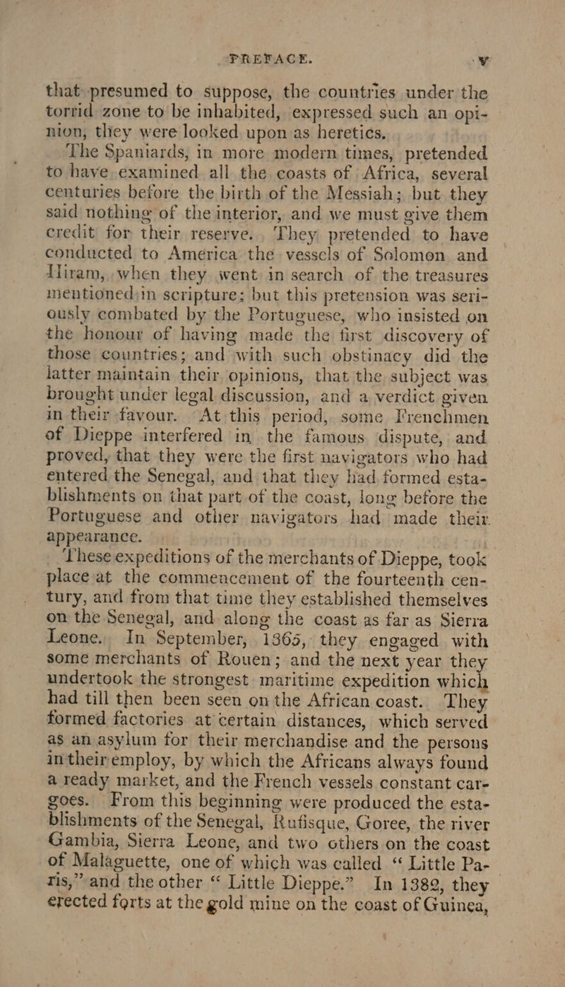 that presumed to suppose, the countries under the torrid zone to be inhabited, expressed such an opi- nion, they were looked upon as heretics, The Spaniards, in more modern times, pretended to have examined all the coasts of Africa, several centuries before the birth of the Messiah; but they said nothing of the interior, and we must give them credit for their reserve. They pretended to have conducted to America the vesscls of Solomon and Hiram, when they went in search of the treasures mentionedsin scripture; but this pretension was seri- ously combated by the Portuguese, who insisted on the honour of having made the first discovery of those countries; and with such obstinacy did the latter maintain their opinions, that the subject was brought under legal discussion, and a verdict given in their favour. At this period, some Frenchmen of Dieppe interfered in the famous dispute, and proved, that they were the first navigators who had entered the Senegal, and that they had formed esta- blishments on that part of the coast, long before the Portuguese and other navigators had made their appearance. Li GET hese expeditions of the merchants of Dieppe, took place at the commencement of the fourteenth cen- tury, and from that time they established themselves on the Seneoal, and along the coast as far as Sierra Leone. In September, 1365, they engaged with some merchants of Rouen; and the next year they undertook the strongest maritime expedition which had till then been seen on the African coast. They formed factories at certain distances, which served as an asylum for their merchandise and the persons intheiremploy, by which the Africans always found a ready market, and the French vessels constant car- goes. From this beginning were produced the esta- blishments of the Senegal, Rufisque, Goree, the river Gambia, Sierra Leone, and two others on the coast of Malaguette, one of which was called “ Little Pa- tis,” and the other “ Little Dieppe.” In 1389, they erected farts at the gold mine on the coast of Guinea,