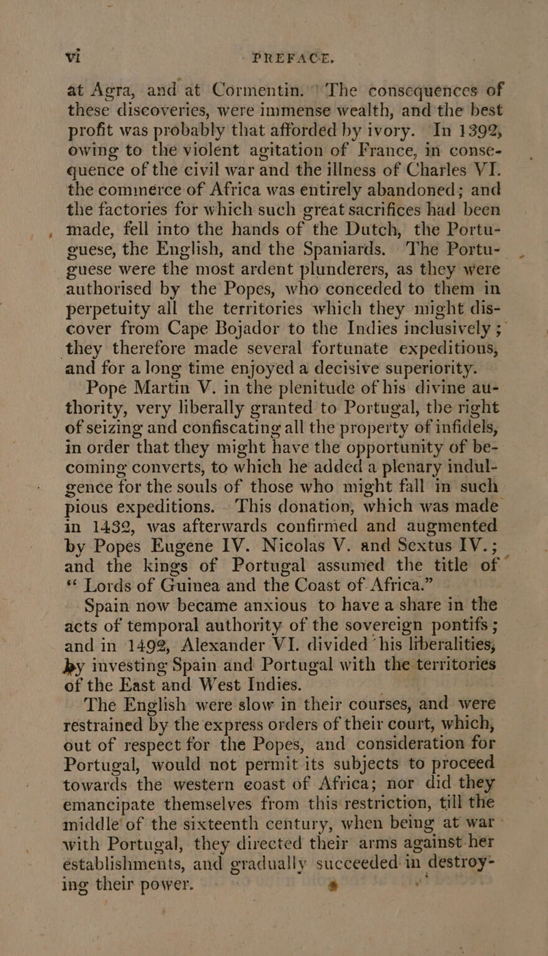 at Aora, and at Cormentin. 1 The consequences of these discoveries, were immense wealth, and the best profit was probably that afforded by ivory. In 1392, owing to the violent agitation of France, in conse- quence of the civil war and the illness of Charles VI. the commerce of Africa was entirely abandoned; and the factories for which such great sacrifices had been made, fell into the hands of the Dutch, the Portu- guese, the English, and the Spaniards. The Portu- | guese were the most ardent plunderers, as they were perpetuity all the territories which they might dis- cover from Cape Bojador to the Indies inclusively ; and for a long time enjoyed a decisive superiority. Pope Martin V. in the plenitude of his divine au- thority, very liberally granted to Portugal, the right of seizing and confiscating all the property of infidels, in order that they might have the opportunity of be- coming converts, to which he added a plenary indul- gence for the souls of those who might fall in such pious expeditions. This donation, which was made in 1432, was afterwards confirmed and augmented by Popes Eugene IV. Nicolas V. and Sextus IV. ; and the kings of Portugal assumed the title of © ‘ Lords of Guinea and the Coast of Africa.” Spain now became anxious to have a share in the acts of temporal authority of the sovereign pontifs ; and in 149%, Alexander VI. divided ‘his Irberalities, by investing Spain and Portugal with the territories of the East and West Indies. Bi | The English were slow in their courses, and were restrained by the express orders of their court, which, out of respect for the Popes, and consideration for Portugal, would not permit its subjects to proceed towards the western eoast of Africa; nor did they emancipate themselves from this restriction, till the middle’ of the sixteenth century, when being at war with Portugal, they directed their arms against her establishments, and gradually succeeded in destroy- ing their power. ! * ie