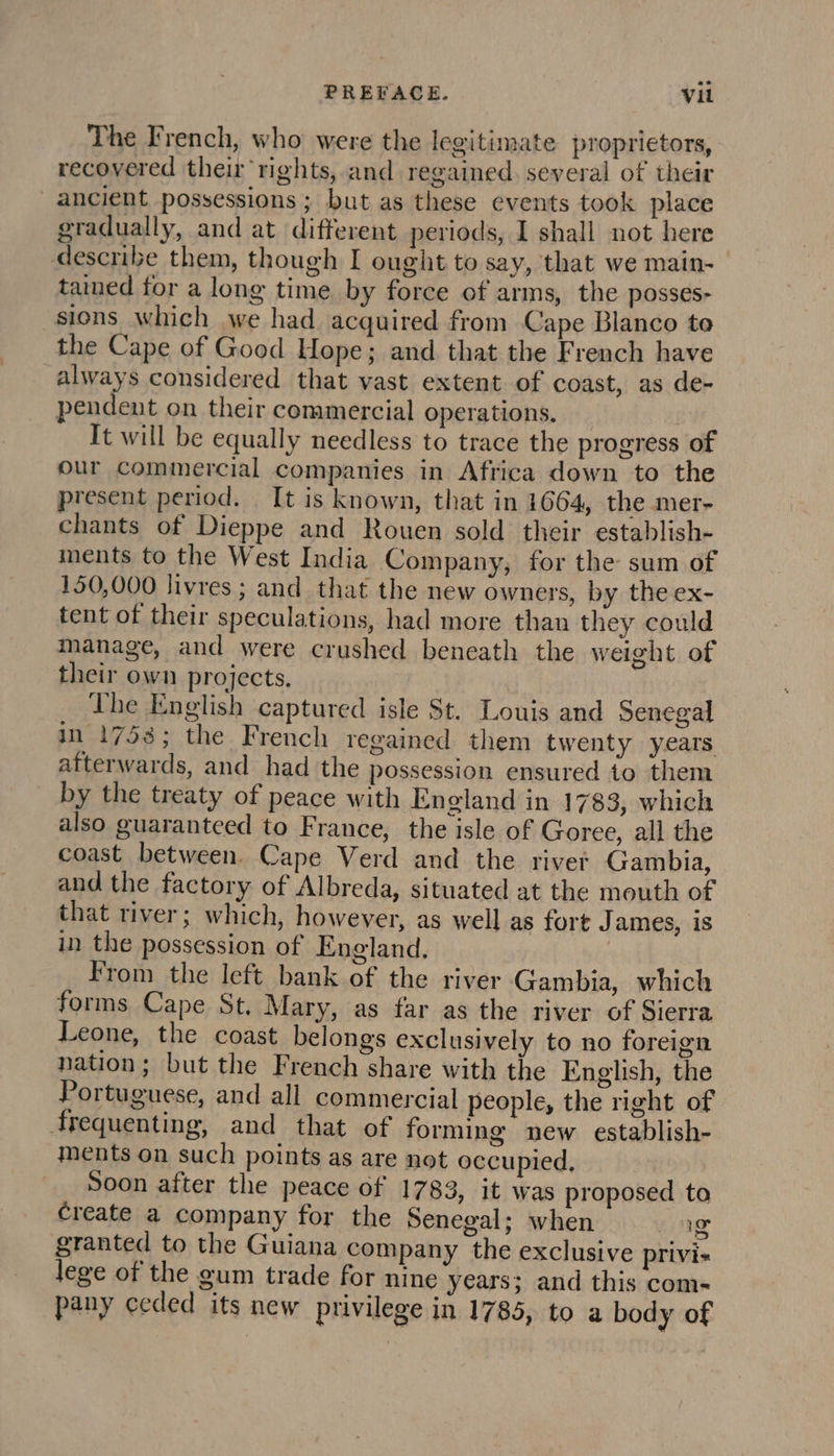The French, who were the legitimate proprietors, recovered their rights, and regained, several of their ancient possessions ; but as these events took place gradually, and at different periods, I shall not here describe them, though I ought to say, that we main- tained for a long time by force of arms, the posses- sions which we had acquired from Cape Blanco te the Cape of Good Hope; and that the French have always considered that vast extent of coast, as de- pendent on their commercial operations, | It will be equally needless to trace the progress of our Commercial companies in Africa down to the present period. It is known, that in 1664, the mer- chants of Dieppe and Rouen sold their establish- ments to the West India Company, for the sum of 150,000 livres ; and that the new owners, by the ex- tent of their speculations, had more than they could manage, and were crushed beneath the weight of their own projects. The English captured isle St. Louis and Senegal in 1758; the French regained them twenty years afterwards, and had the possession ensured to them by the treaty of peace with England in 1783, which also guaranteed to France, the isle of Goree, all the coast between, Cape Verd and the river Gambia, and the factory of Albreda, situated at the mouth of that river; which, however, as well as fort James, is in the possession of England, From the left bank of the river Gambia, which forms Cape St. Mary, as far as the river of Sierra Leone, the coast belongs exclusively to no foreign nation; but the French share with the English, the Portuguese, and all commercial people, the right of frequenting, and that of forming new establish- ments on such points as are not occupied. Soon after the peace of 1783, it was proposed ta create a company for the Senegal; when cig granted to the Guiana company the exclusive privi- lege of the gum trade for nine years; and this com- pany ceded its new privilege in 1785, to a body of