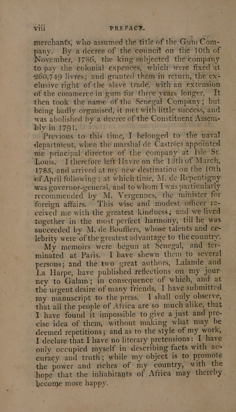 merchants; who assumed the title of the Gum Com- pany. By a decree of the council on’ the 10th of November, 1786, the king subjected thé company to pay the ‘colonial expences, which’ were fixed at 260,749 livres; and granted them in return, the ex- clusive right of the slave trade, with an extension of the commerce in gum for three years longer. It then took the name of the Senegal Company; but being badly organised, it met with little success, and was abolished by'a decree of the Constituent Asseni- bly in 1791. | | a Previous to this time, I belonged to the naval department, when the marshal dé Castrées appointed ‘me principal director of the company at Isle St. Louis. I therefore left Havre on the 13th of March, 1785, and arrived at my new destination on the 10th ‘of April following ; at which time, M. de Repentigny was governor-general, and to whom I was particularly recommended by M. Vergennes, the minister for foreign affairs. This wise and modest officer re- ceived me with the greatest kindness; and we lived together in the most perfect harmony, ‘till he was succeeded by M. de Bouttlers, whose talents and ce- lebrity were of the greatest advantage to the country. My memoirs were begun at Senegal, and ter- minated at Paris. I have shewn them to several persons; and the two great authors, Lalande and La Harpe, have published reflections on my jour- ney to Galam; in consequence of which, and at the urgent desire of many friends, I-have submitted, my manuscript to the press. 1 shall only observe, that all the people of Africa are so much alike, that I have found it impossible to give a just and pre- cise idea of them, ;without making what may be deemed repetitions; and as to the style of my work, I declare that I have no literary pretensions: I have only occupied myself in describing facts with ac- curacy and truth; while my object is to promote the power and riches of my country, with the hope that the inhabitants of Africa may thereby. become more happy.