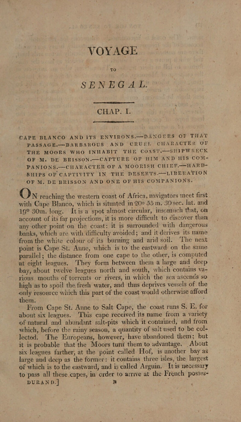 VOYAGE SENEGAL. CHAP. I. CAPE BLANCO AND ITS ENVIRONS.—DANGERS OF THAT PASSAGE.—BARBAROUS AND CRUEL CHARACTER OF THE MOORS WHO INHABIT THE COAST.—SHIPWRECK OF M. DE BRISSON.—CAPTURE OF HIM AND HIS COM- PANIONS.—CHARACTER OF A MOORISH CHIEF.—HARD- SHIPS OF CAPTIVITY IN THE DESERTS.—LIBERATION ‘OF M. DE BRISSON AND ONE OF HIS COMPANIONS. On reaching the western coast of Africa, navigators meet first with Cape Blanco, which is situated in 20° 55 m. 30sec. lat. and 19° 30m. long. Itis a spot almost circular, insomuch that, on account of its far projections, it is more difficult to discover than any-other point on the coast: it is surrounded with dangerous banks, which are with difficulty avoided; and it derives its name from the white colour of its burning and arid soil. ‘he next point is Cape St. Anne, which is to the eastward: on the same parallel; the distance from one cape to the other, is computed at eight leagues. ‘They form between them a large and deep bay, about twelve leagues north and south, which contains va- rious mouths of torrents or rivers, in which the sea ascends so high as to spoil the fresh water, and thus deprives vessels of the only resource which this part of the coast would otherwise afford them. From Cape St. Anne to Salt Cape, the coast runs S. E. fo about six leagues. This cape received its name from a variety of natural and abundant salt-pits which it contained, and from which, before the rainy season, a quantity of sait used to be col- lected. The Europeans, however, have abandoned them; but it is probable that the Moors turi them to advantage. About six leagues farther; at the point called Hof, is another bay as large and deep as the former: it contains three isles, the largest of which is to the eastward, and is called Arguin. It1s necessary to pass all these capes, in order to arrive at the French posses- DURAND.] R Pres