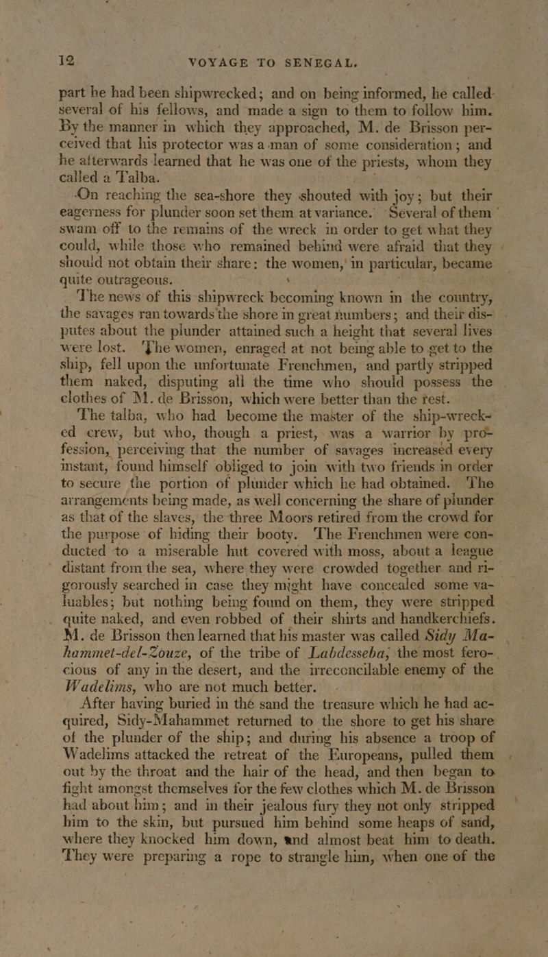 part he had been shipwrecked; and on being informed, he called. several of his fellows, and made a sign to ‘them to follow him. By the manner in which they approached, M. de Brisson per- ceived that his protector was a man of some consideration; and he afterwards learned that he was one of the priests, whom they called a Talba. ‘On reaching the sea-shore they shouted with joy; but their — eagerness for plunder soon set them at variance. “Several of them ’ swam off to the remains of the wreck in order to get what they could, while those who remained behind were afraid that they : should not obtain their share: the women,’ in particular, became quite outrageous. | : The news of this shipwreck becoming known im the country, ihe savages ran towards the shore in great t sumbers : and their dis- putes about the plunder attamed such a height that several lives were lost. ‘The women, enraged at not being able to get to the ship, fell upon the unfor tunate Frenchmen, and partly stripped them naked, disputing all the time who should possess the clothes of M. de Brisson, which were better than the test. The talba, who had become the master of the ship-wreck~ ed crew, but who, though a priest, was a ‘warrior by pro- fession, perceiving that the number of savages increased every instant, found himself obliged to join with two friends in order to secure the portion of plunder which he had obtamed. The arrangements being made, as well concerning the share of plunder. as that of the slaves, the three Moors retired from the crowd for the purpose of hiding their booty. ‘The Frenchmen were con- ducted to a miserable hut covered with moss, about a league distant from the sea, where they were crowded together and ri- luables; but nothing being found on them, they were stripped quite naked, and even robbed of their shirts and handkerchiefs. M. de Brisson then learned that his master was called Sidy Ma- hammet-del-Zouze, of the tribe of Labdesseba, the most fero-. cious of any in the desert, and the irreconcilable enemy of the Wadelims, who are not ich better. After having buried in thé sand the treasure whieh he had ac- quired, Sidy-Mahammet returned to the shore to get his share of the plunder of the ship; and during his absence a troop of Wadelims attacked the retreat of the “Europeans, pulled them out by the throat and the hair of the head, and then began to fight amongst themselves for the few clothes ‘which M. de Brisson had about him; and in their jealous fury they not only stripped him to the skin, but pursued him behind some heaps of sand, where they knocked him down, and almost beat him to death. They were preparing a rope to strangle him, when one of the