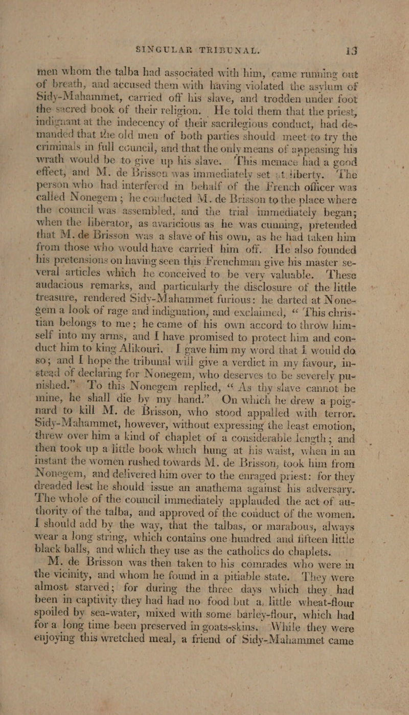 men whom the talba had associated with him, came running out of breath, and accused them with having violated the asylum of Sidy-Mahammet, carried off his slave, and trodden under foot the sacred book of their religion. He told them that the priest, indignant at the indecency of their sacrilegious conduct, had de- manded that the old men of both parties should meet:to try the criminais in full ecuncil, and that the only means of ampeasing his wrath would be to give up his slave. ‘This menace had a good effect, and M. de Brisson was immediately set at iberty. ‘The person who had interfered m behalf of the French officer was called Nonegem ; he couducted M. de Brisson to the place where the council was assembled, and the trial immediately began; when the liberator, as avaricious as he was cunning, pretended that M. de Brisson was a slave of his own, as he had taken him from those who would have carried him off. He also founded his pretensions on having seen this Frenchman give his master se- veral articles which he conceived to be very valuable. These audacious remarks, and particularly the disclosure of the little treasure, rendered Sidy-Mahammet furious: he darted at None- gem a look of rage and indignation, and exclaimed, “ This chris tian belongs to me; he came of his own accord to throw him- self into my arms, and [ have promised to protect him and con- duct him to king Alikouri. [ gave him my word that 1 would do so; and I hope the tribunal will give a verdict in my favour, in- stead of declaring for Nonegem, who deserves to be severely pu- nished.”. To this Nonegem replied, “ As thy slave cannot be mine, he shall die by my hand.” On which he drew a poig- nard to kill M. de Brisson, who stood appalled with terror. Sidy-Mahammet, however, without expressing the least emotion, threw over him a kind of chaplet of a considerable length; and then took up a little book which hung at his waist, when in an instant the women rushed towards M. de Brisson, took him from . Nonegem, and delivered him over to the enraged priest: for they dreaded lest he should issue an anathema against his adversary. Lhe whole of the council immediately applauded the act of au- thority of the talba, and approved of the conduct of the women. I should add by the way, that the talbas, or marabous, always wear a long string, which contains one hundred and fifteen litt! black balls, and which they use as the catholics do chaplets. M. de Brisson was then taken to his comrades who were in the vicinity, and whom he found in a pitiable state. ‘They were almost. starved; for during the three days which they had been in captivity they had had no food but a, little wheat-flour spoiled by sea-water, mixed with some barley-flour, which had for a long time been preserved in goats-skins. While they were enjoying this wretched meal, a friend of Sidy-Mahammet came