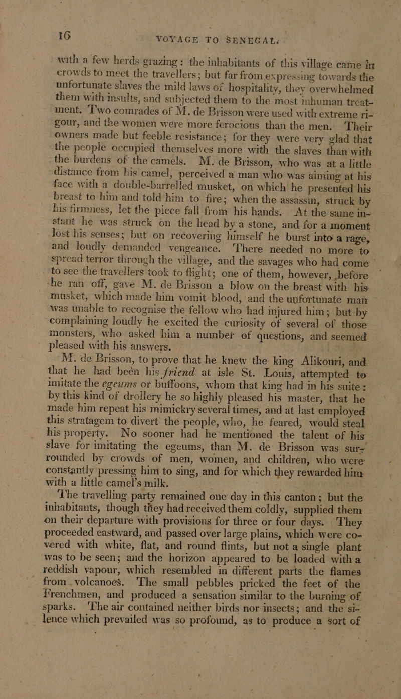 with a few herds grazing: the inhabitants of this village came in crowds to meet the travellers; but far from expressing towards the unfortunate slaves the mild laws of hospitality, they overwhelmed them with insults, and subjected them to the most inhuman treat- ment. Two comrades of M. de Brisson were used with extreme ri= gour, and the women were more ferocious than the men. Their owners made but feeble resistance; for they were very glad that the people occupied themselves more with the slaves than with the burdens of the camels. M. de Brisson, who was at a little distance from his camel, perceived a man who was aiming at his face with a double-barrelled musket, on which he presented his breast to him and told him to fire; when the assassin, struck by his firmness, let the piece fall from his hands. At the same in- stunt he was struck on the head by a stone, and for a moment lost his senses; but on recovering himself he burst into a rage, and loudly demanded vengeance. There needed no more to spread terror through the village, and the savages who had come : ‘to see the travellers took to fight; one of them, however, before — -he ran off, gave M. de Brisson a blow on the breast with his musket, which made him vomit blood, and the unfortunate matt was unable to recognise the fellow who had injured him; but by ‘complaining loudly he excited the curiosity of several of those monsters, who asked him a number of questions, and seemed pleased with his answers. M. de Brisson, to prove that he knew the king Alikouri, and that he had beén his friend at isle St. Louis, attempted to imitate the egewms or buffoons, whom that king had in his suite : by this kind of drollery he so highly pleased his master, that he made him repeat his mimickry several times, and at last employed this stratagem to divert the people, who, he feared, would steal his property. No sooner had he mentioned the talent of his slave for imitating the egeums, than M. de Brisson was sur- rounded by crowds of men, women, and children, who were constantly pressing him to sing, and for which they rewarded him. with a little camel’s milk. int . gh ‘The travelling party remained one day in this canton; but the inhabitants, though they had received them coldly, supplied them on their departure with provisions for three or four days. ‘They proceeded eastward, and passed over large plains, which were co- vered with white, flat, and round flints, but not a single plant was to be seen; and the horizon appeared to be loaded witha reddish vapour, which resembled in different parts the flames from volcanoes. ‘The small pebbles pricked the feet of the Frenchmen, and produced a sensation similar to the burning of sparks. ‘The air contained neither birds nor insects; and the si- lence which prevailed was So profound, as to produce a sort of