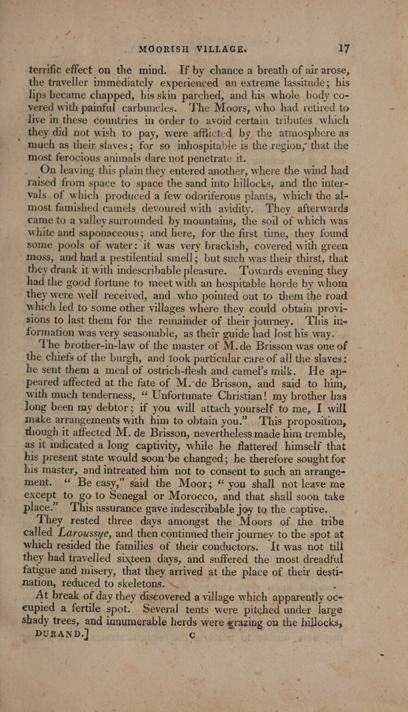 terrific effect on the mind. If by chance a breath of air arose, the traveller immediately experienced an extreme lassitude; his lips became chapped, his skin parched, and his whole body co- vered with painful carbuncles. The Moors, who had retired to live in these countries in order to avoid certain tributes which they did not wish to pay, were afflicted by the atmosphere as much as their slaves; for so inhospitable is the region; that the most ferocious animals dare not penetrate it. On leaving this plain they entered another, where the wind had raised from space to space the sand into hillocks, and the inter- vals of which produced a few odoriferous plants, which the al- most famished camels devoured with avidity. They afterwards came to a valley surrounded by mountains, the soil of which was white and saponaceous; and here, for the first time, they found some pools of water: it was very brackish, covered with green moss, and had a pestilential smell; but such was their thirst, that they drank it with indescribable pleasure. Towards evening they had the good fortune to meet with an hospitable horde by whom they were well received, and who pointed out to them the road which led to some other villages where they could obtain provi- sions to last them for the remainder of their journey. ‘This in- formation was very seasonable, as their guide had lost his way. The brother-in-law of the master of M.de Brisson was one of the chiefs of the burgh, and took particular care of all the slaves: he sent them a meal of ostrich-flesh and camel’s milk. He ap- peared affected at the fate of M.-de Brisson, and said to him, with much tenderness, “ Unfortunate Christian! my brother has long been my debtor; if you will attach yourself to me, I will make arrangements with him to obtain you.” This proposition, though it affected M. de Brisson, nevertheless made him tremble, as it indicated a long captivity, while he flattered himself that his present state would soon*be changed; he therefore sought for his master, and intreated him not to consent to such an arrange- ment. ‘ Be easy,” said the Moor; “ you shall not leave me _ except to go to Senegal or Morocco, and that shall soon take place.” This assurance gave indescribable joy to the captive. They rested three days amongst the Moors of the tribe called Laroussye, and then continued their journey to the spot at which resided the families of their conductors. It was not till they had travelled sixteen days, and suffered the most dreadful fatigue and misery, that they arrived at the place of their: desti- mation, reduced to skeletons. … . , At break of day they discovered a village which apparently oc- eupied a fertile spot. Several tents were pitched under large shady trees, and innumerable herds were grazing on the hillocks, DURAND.] Gin | {