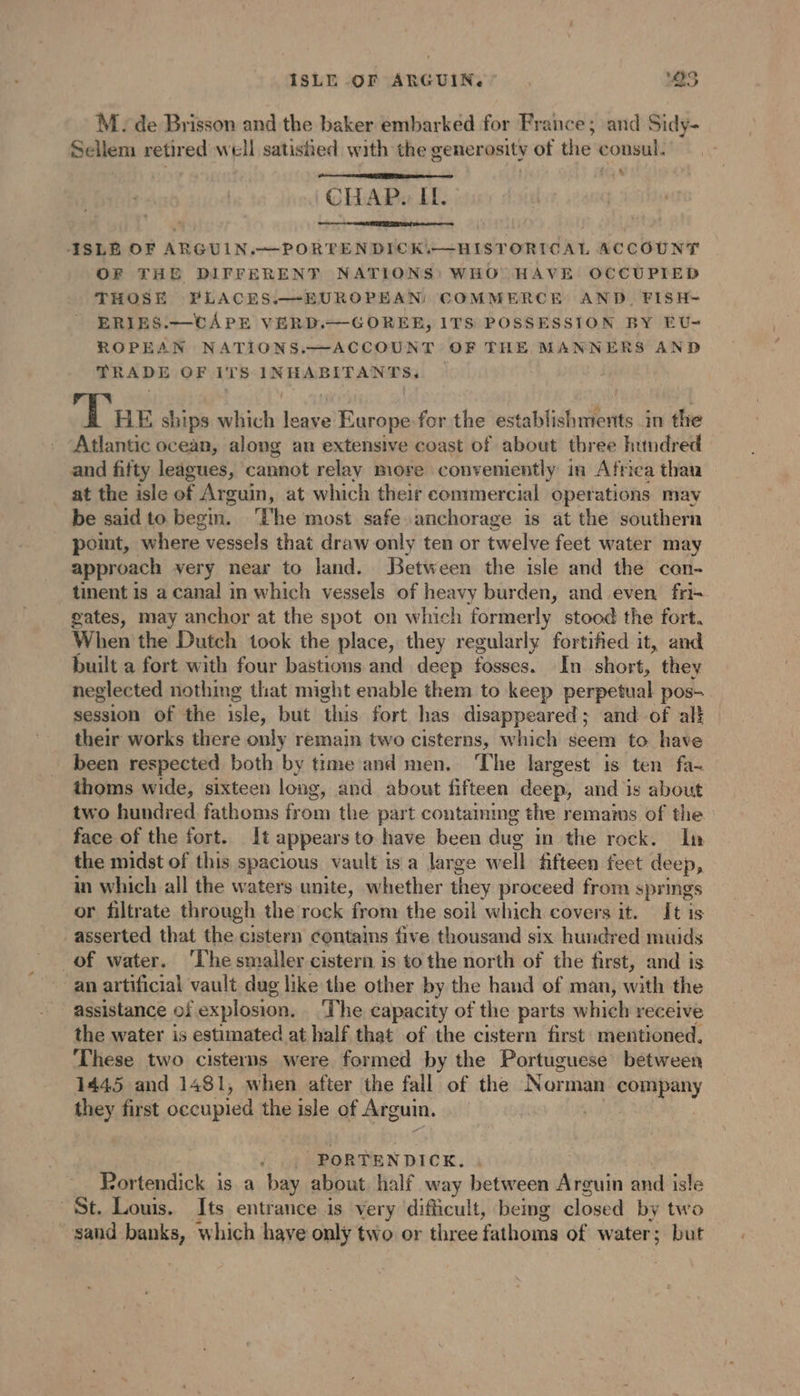 ISLE OF ARGUIN. OS M. de Brisson and the baker embarked for France; and Sidy- Sellem retired well satished with the generosity of the consul. CHAP. IL. + ISLE OF ARGUIN.~—PORTEN DICK.—HISTORICAL ACCOUNT OF THE DIFFERENT NATIONS: WHO HAVE OCCUPIED THOSE PLACES.—EUROPEAN: COMMERCE AND, FISH- ERIES.—cCAPE VERD.—GOREE, ITS POSSESSION BY EU- ROPEAN NATIONS.—ACCOUNT OF THE MANNERS AND TRADE OF ITS INHABITANTS. . The ships which leave Europe for the etait in the Atlantic ocean, along an extensive coast of about three hundred and fifty leagues, cannot relay more | conveniently in Africa thau at the isle of Arguin, at which their commercial operations may be said to begin. ‘The most safe anchorage is at the southern point, where vessels that draw only ten or twelve feet water may approach very near to land. Between the isle and the con- tinent 1s a canal in which vessels of heavy burden, and even fri- gates, may anchor at the spot on which formerly stood the fort. When the Dutch took the place, they regularly fortified it, and built a fort with four bastions and deep fosses. In short, they neglected nothing that might enable them to keep perpetual pos- session of the isle, but this fort has disappeared; and of alt their works there only remain two cisterns, which seem to have been respected both by time and men. ‘The largest is ten fa- thoms wide, sixteen long, and about fifteen deep, and is about two hundred fathoms from the part contamime the remains of the _ face of the fort. It appears to have been dug in the rock. In the midst of this spacious vault is a large well fifteen fect deep, in which all the waters unite, whether they proceed from springs or filtrate through the rock from the soil which covers it. It is asserted that the cistern contains five thousand six hundred muids of water. ‘The smaller cistern is tothe north of the first, and is an artificial vault dug like the other by the hand of man, with the assistance of explosion. ‘The capacity of the parts which receive the water is estimated at half that of the cistern first mentioned. These two cisterns were formed by the Portuguese between 1445 and 1481, when after the fall of the Norman company they first occupied the isle of Arguin. . . PORTENDICK. : Portendick is a bay about, half way between Arguin and isle St. Louis. Its entrance is very difficult, being closed by two sand banks, which have only two or three fathoms of water; but