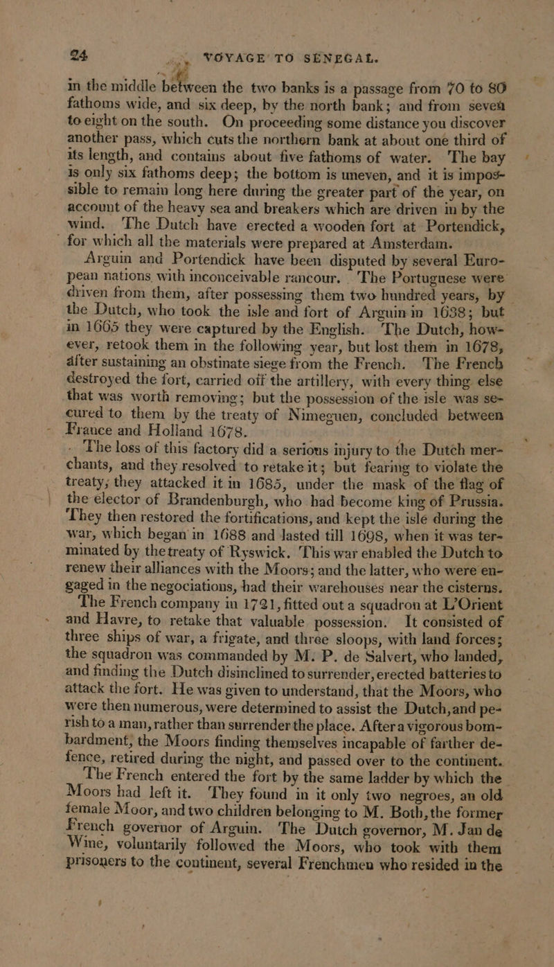 : in the middle en the two banks is a passage from 70 to 80 fathoms wide, and six deep, by the north bank; and from sevea to eight on the south. On proceeding some distance you discover another pass, which cuts the northern bank at about one third of its length, and contains about five fathoms of water. The bay is only six fathoms deep; the bottom is uneven, and it is impos- sible to remain long here during the greater part of the year, on account of the heavy sea and breakers which are driven in by the wind. The Dutch have erected a wooden fort at Portendick, for which all the materials were prepared at Amsterdam. Arguin and Portendick have been disputed by several Euro- pean nations with inconceivable rancour. The Portuguese were driven from them, after possessing them two hundred years, by the Dutch, who took the isle and fort of Arguin in 1638; but in 1665 they were captured by the English. The Dutch, how- ever, retook them in the following year, but lost them in 1678, after sustaining an obstinate siege from the French. The French destroyed the fort, carried oïf the artillery, with every thing else that was worth removing; but the possession of the isle was se- cured to them by the treaty of Nimeguen, concluded between France and Holland 1678. ; - The loss of this factory did a serious injury to the Dutch mer- chants, and they resolved to retake it; but fearing to violate the treaty; they attacked it in 1685, under the mask of the flag of the elector of Brandenburgh, who had become king of Prussia. They then restored the fortifications, and kept the isle during the war, which began in 1688 and Jasted till 1698, when it was ter- minated by thetreaty of Ryswick. This war enabled the Dutch to renew their alliances with the Moors; and the latter, who were en- gaged in the negociations, had their warehouses near the cisterns. The French company in 1721, fitted out a squadron at L’Orient and Havre, to retake that valuable possession. It consisted of three ships of war, a frigate, and three sloops, with land forces; the squadron was commanded by M: P. de Salvert, who landed, and finding the Dutch disinclined to surrender, erected batteries to attack the fort. He was given to understand, that the Moors, who were then numerous, were determined to assist the Dutch,and pe- rish to a man, rather than surrender the place. After a vigorous bom- bardment, the Moors finding themselves incapable of farther de- fence, retired during the night, and passed over to the continent. The French entered the fort by the same ladder by which the Moors had left it. ‘They found in it only two negroes, an old female Moor, and two children belonging to M. Both, the former French governor of Arguin. The Dutch governor, M. Jan de Wine, voluntarily followed the Moors, who took with them prisoners to the continent, several Frenchmen who resided in the