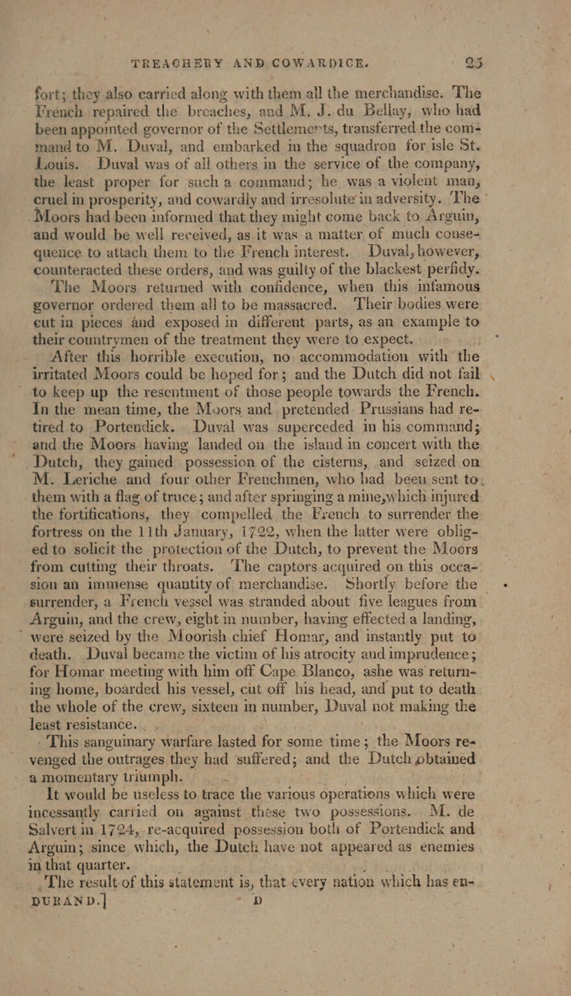 fort; they also carried along with them all the merchandise. The French repaired the és and M. J. du Bellay, who had been appointed governor of the Settlemerts, transferred the com: mand to M. Duval, and embarked in the squadron for isle St. Louis. Duval was of all others in the service of the company, the least proper for such a command; he was a violent man, cruel in prosperity, and cowardly and ir resolute in adversity. ‘The’ -Moors had been informed that they might come back to Arguin, and would be well received, as it was a matter of much conse- quence to attach them to the French interest. Duval; however, counteracted these orders, and was guilty of the blackest perfidy. The Moors returned with confidence, when this infamous governor ordered them all to be massacred. Their bodies were eut in pieces 4nd exposed in different parts, as an example to their countrymen of the treatment they were to expect. After this hoirible execution, no accommodation with the irritated Moors could be hoped for; and the Dutch did not fail to keep up the resentment of those people towards the French. In the mean time, the Moors and pretended Prussians had re- tired to Portendick. Duval was superceded im his command; and the Moors having landed on the island in concert with the Dutch, they gained possession of the cisterns, and seized on M. Ler iche and four other Frenchmen, who bad beeu sent to: them with a flag of truce; and after springing a mine,which injured the fortifications, they compelled the French .to surrender the fortress on the 11th January, 1722, when the latter were oblig- ed to solicit the protection of the Dutch, to prevent the Moors from cutting their throats. ‘The captors acquired on this occa- sion an immense quantity of merchandise. Shortly before the — surrender, a French vessel was stranded about five leagues from Arguin, and the crew, eight in number, having effected a landing, ’ were seized by the Moorish chief Homar, and instantly put to death. Duval became the victim of his atrocity and imprudence ; for Homar meeting with him off Cape Blanco, ashe was return- ing home, boar ded his vessel, cut off his head, and put to death the whole of the er ew, sixteen in number, Duval not making the least resistance. _ . . This sanguinary warfare lasted for some time; the Moors re- venged the outrages they had suffered; and the Dutch obtained a momentary tr jumph. : It would be useless to trace the various operations which were incessantly carried on agaimst these two possessions.. M. de . Salvert in 1724, re-acquired possession both of Portendick and Arguin ; since which, the Dutch have not appeared as enemies in that quarter. The result of this statement is, that every nation which bas en- DURAND.] | D