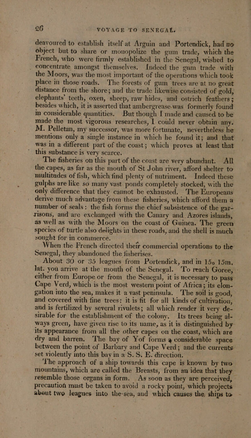 deavoured to establish itself at Arguin and Portendick, had no object but to share or monopolize the gum trade, which the French, who were firmly established in the Senegal, wished to . Concentrate amongst themselves. Indeed the gum trade with the Moors, was the most important of the operations which took place in those roads. The forests of gum trees are at no great distance from the shore; and the trade likewise consisted of gold, elephants’ teeth, oxen, sheep, raw hides, and ostrich feathers : besides which, it is asserted that ambergrease-was formerly found in considerable quantities. But though I made and caused to be made the most vigorous researches, 1 could never obtain any. M. Pelletan, my successor, was more fortunate, nevertheless he mentions only a single instance in which he found it; and that was in a different part of the coast; which proves at least that this substance is very scarce. The fisheries on this part of the coast are very abundant. All the capes, as far as the mouth of St John river, afford shelter to multitudes of fish, which find plenty of nutriment. Indeed these gulphs are like so many vast ponds completely stocked, with the only difference that they cannot be exhausted. ‘The Europeans derive much advantage from these fisheries, which afford them a number of seals: the fish forms the chief subsistence of the gar- risons, and are exchanged with the Canary and Azores islands, as well as with the Moors on the coast of Guinea. The green species of turtle also delights in these roads, and the shell is much sought for in commerce. | When the French directed theïr commercial operations to the Senegal, they abandoned the fisherises. : About 30 or 35 leagues from Portendick, and in 150 15m. lat. you arrive at the mouth of the Senegal. To reach Goree, : either from Europe or from the Senegal, it is necessary to pass Cape Verd, which is the most western point of Africa ; its elon- gation into the sea, makes it a vast peninsula. The soil is good, and covered with fine trees: it is fit for all kinds of cultivation, and is fertilized by several rivulets; all which render it very de- sirable for the establishment of the colony. Its trees being al- ways green, have given rise to its name, as it is distinguished by its appearance from all the other capes on the coast, which are dry and barren. The bay of Yof forms 4 considerable space between the point of Barbary and Cape Verd; and the currents set violently into this bay in a S.S. E. direction. ‘The approach of a ship towards this cape is known by two mountains, which are called the Breasts, from an idea that they resemble those organs in form. As soon as they are perceived, | precaution must be taken to avoid a rocky point, which projects about two leagues into the-sea, and which causes the, ships ta