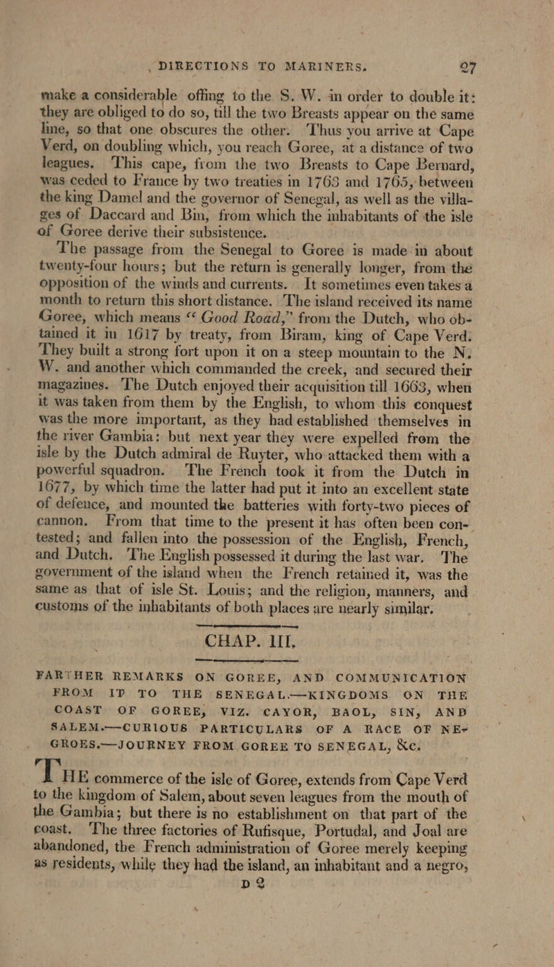 make a considerable offing to the S. W. in order to double it: they are obliged to do so, till the two Breasts appear on the same line, so that one obscures the other. Thus you arrive at Cape Verd, on doubling which, you reach Goree, at a distance of two leagues. ‘This cape, from the two Breasts to Cape Bernard, was ceded to France by two treaties in 1763 and 1765, between the king Damel and the governor of Senegal, as well as the villa- ges of Daccard and Bin, from which the inhabitants of the isle of Goree derive their subsistence. The passage from the Senegal to Goree is made in about twenty-four hours; but the return is generally longer, from the opposition of the winds and currents. It sometimes even takes a month to return this short distance. The island received its name Goree, which means ‘‘ Good Road,” from the Dutch, who ob- tained it in 1617 by treaty, from Biram, king of Cape Verd. They built a strong fort upon it on a steep mountain to the N. W. and another which commanded the creek, and secured their magazives. The Dutch enjoyed their acquisition till 1663, when it was taken from them by the English, to whom this conquest was the more important, as they had established ‘themselves in the river Gambia: but next year they were expelled from the isle by the Dutch admiral de Ruyter, who attacked them with a powerful squadron. The French took it from the Dutch in 1077, by which time the latter had put it into an excellent state of defence, and mounted the batteries with forty-two pieces of cannon. From that time to the present it has often been con- tested; and fallen into the possession of the English, French, and Dutch. The English possessed it during the last war. The government of the island when the French retained it, was the same as that of isle St. Louis; and the religion, manners, and customs of the inhabitants of both places are nearly similar. —— | CHAP. III, FARTHER REMARKS ON GOREE, AND COMMUNICATION FROM IP TO THE SENEGAL—KINGDOMS ON THE COAST OF GOREE, VIZ. CAYOR, BAOL, SIN, AND SALEM.—CURIOUS PARTICULARS OF A RACE OF NE- GROES.— JOURNEY FROM GOREE TO SENEGAL, &amp;e. Tue commerce of the isle of Goree, extends from Cape Verd to the kingdom of Salem, about seven leagues from the mouth of the Gambia; but there is no establishment on that part of the coast. ‘The three factories of Rufisque, Portudal, and Joal are abandoned, the French administration of Goree merely keeping as residents, while they had the island, an inhabitant and a negro, D?
