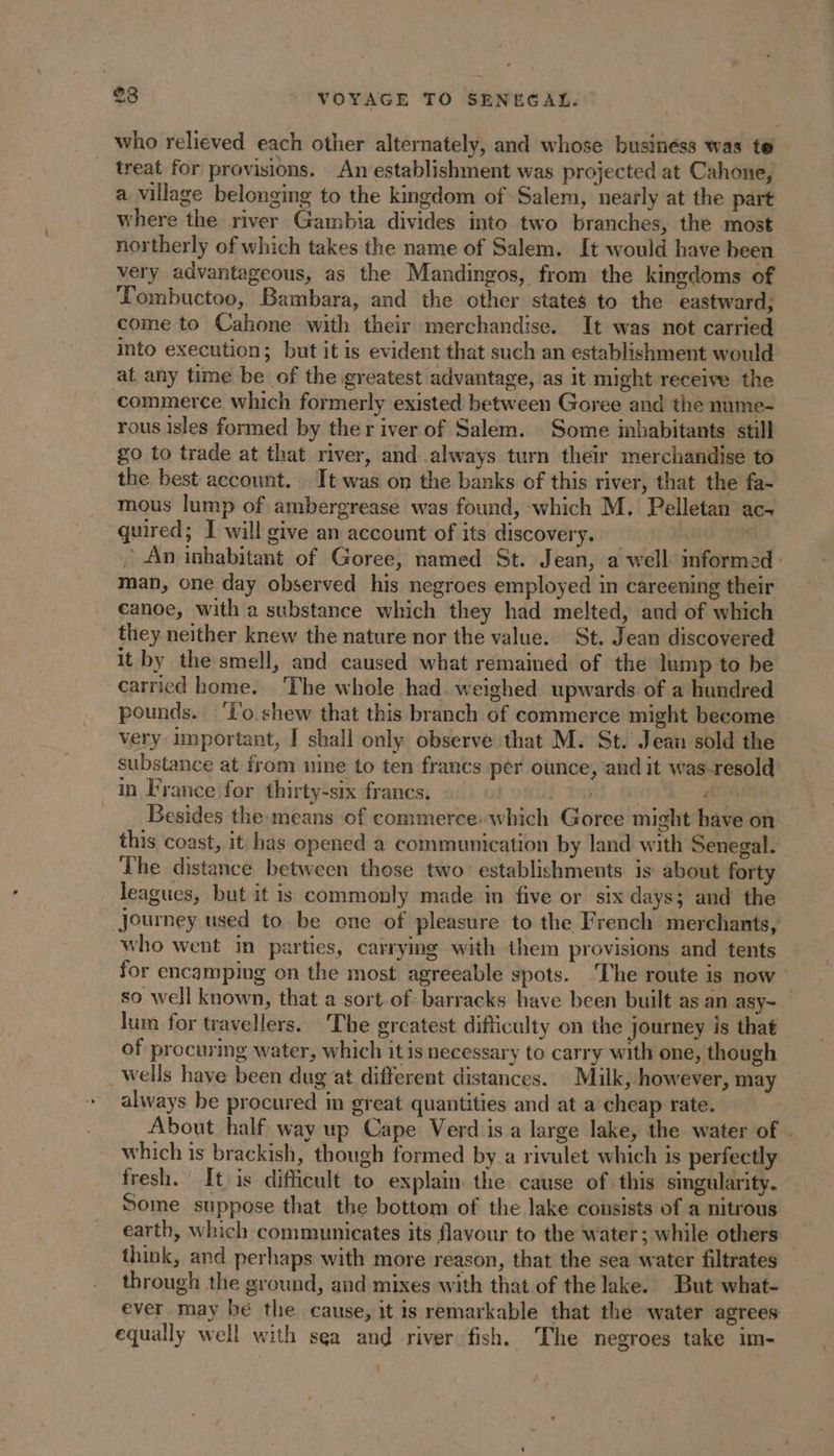 who relieved each other alternately, and whose businéss was te _ treat for provisions. An establishment was projected at Cahone, a village belonging to the kingdom of Salem, nearly at the part where the river Gambia divides into two branches, the most northerly of which takes the name of Salem. It would have been very advantageous, as the Mandingos, from the kingdoms of ‘Tombuctoo, Bambara, and the other states to the eastward; come to Cahone with their merchandise. It was not carried into execution; but it is evident that such an establishment would at any time be of the greatest advantage, as it might receive the commerce which formerly existed between Goree and the nume- rous isles formed by ther iver of Salem. Some inhabitants still go to trade at that river, and always turn their merchandise to the best account. Tt was on the banks of this river, that the fa- mous lump of ambergrease was found, which M. Pelletan ac- quired; I will give an account of its discovery. | | An inhabitant of Goree, named St. Jean, a well informed: man, one day observed his negroes employed in careening their canoe, with a substance which they had melted, and of which they neither knew the nature nor the value. St. Jean discovered it by the smell, and caused what remained of the lump to be carried home. The whole had. weighed upwards of a hundred pounds. To shew that this branch of commerce might become very important, J shall only observe that M. St. Jean sold the substance at from nine to ten francs per ounce, and it was-resold in France for thirty-six francs. Pink gH Besides the means of commerce: which Goree might have on this coast, it: has opened a communication by land with Senegal. The distance between those two establishments is about forty leagues, but it is commonly made in five or six days; and the Journey used to be one of pleasure to the French merchants, who went in parties, carrying with them provisions and tents for encamping on the most agreeable spots. ‘The route is now : so well known, that a sort of: barracks have been built as an asy- lum for travellers. The greatest difficulty on the journey is that of procuring water, which itis necessary to carry with one, though _wells have been dug at different distances. Milk, however, may always be procured in great quantities and at a cheap rate. About half way up Cape Verd is a large lake, the water of . which is brackish, though formed by a rivulet which is perfectly fresh. It is difficult to explain. the cause of this singularity. Some suppose that the bottom of the lake consists of a nitrous earth, which communicates its flavour to the water; while others think, and perhaps with more reason, that the sea water filtrates through the ground, and mixes with that of the lake. But what- ever may bé the cause, it is remarkable that the water agrees equally well with sea and river fish. The negroes take im- -