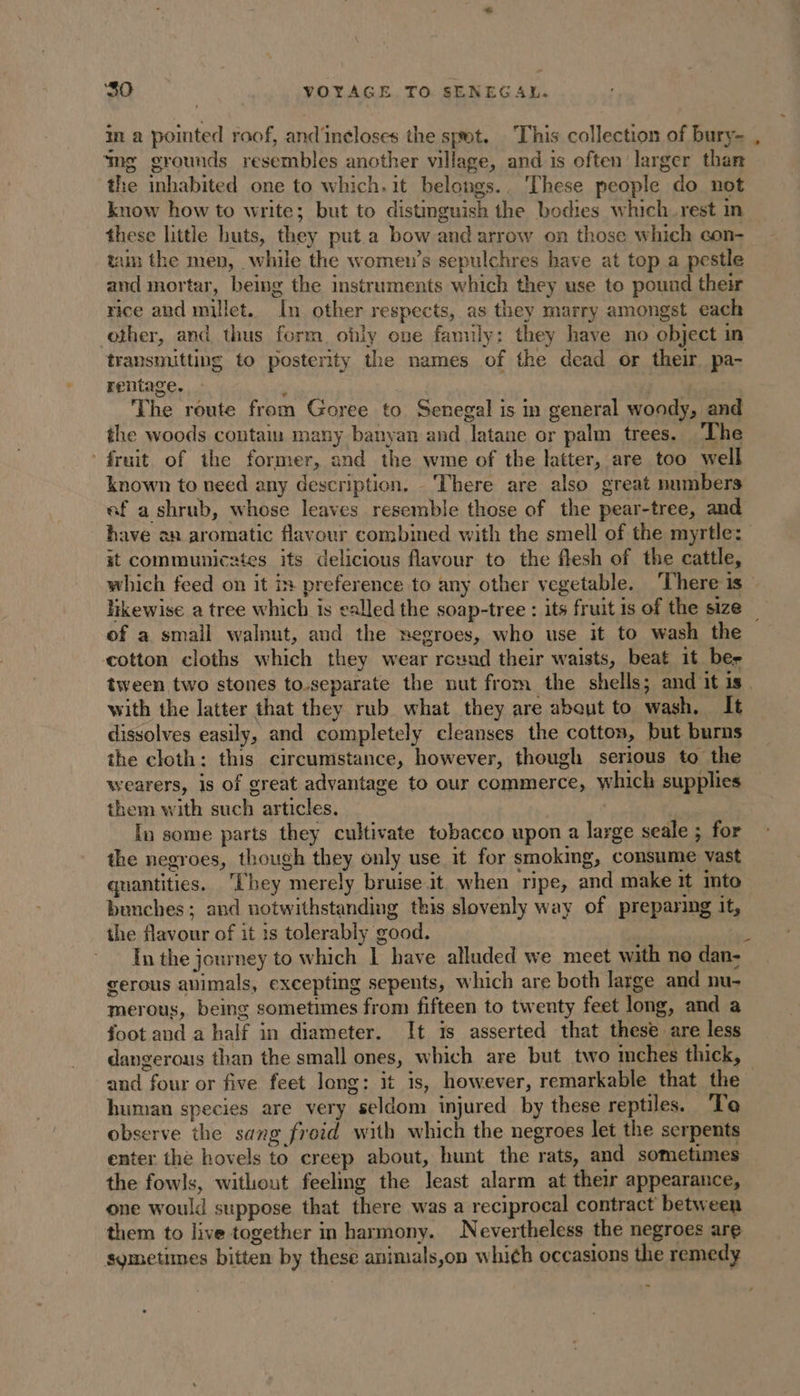 in a pointed roof, and'inéloses the spot. This collection of bury- ‘mg grounds resembles another village, and is often larger than the inhabited one to which. it belongs.. ‘These people do not know how to write; but to distinguish the bodies which rest in these little huts, they put a bow and arrow on those which con- tam the men, while the women’s sepulchres have at top a pestle and mortar, being the instruments which they use to pound their rice and millet. In other respects, as they marry amongst each other, and thus form ohly one fanuly: they have no object in transmitting to posterity the names of the dead or their pa- rentage. * The route from Goree to Senegal is in general woody, and the woods contain many banyan and latane or palm trees. ‘The fruit of the former, and the wme of the latter, are too well known to need any description, There are also great numbers ef a shrub, whose leaves resemble those of the pear-tree, and it communicates its delicious flavour to the flesh of the cattle, of a small walnut, and the negroes, who use it to wash the cotton cloths which they wear rouad their waists, beat it ber tween two stones to-separate the nut from the shells; and it is with the latter that they rub what they are about to wash, It dissolves easily, and completely cleanses the cotton, but burns the cloth: this circumstance, however, though serious to the wearers, is of great advantage to our commerce, which supplies them with such articles. | | In some parts they cultivate tobacco upon a large seale ; for the negroes, though they only use it for smokmg, consume vast quantities. hey merely bruise.it when ripe, and make it into benches; and notwithstanding this slovenly way of preparing it, the flavour of it 1s tolerably good. gerous avimals, excepting sepents, which are both large and nu- merous, being sometimes from fifteen to twenty feet long, and a foot and a half in diameter. It is asserted that these are less dangerous than the small ones, which are but two imches thick, human species are very seldom injured by these reptiles. To observe the sang froid with which the negroes let the serpents enter the hovels to creep about, hunt the rats, and sometimes the fowls, without feeling the least alarm at their appearance, one would suppose that there was a reciprocal contract between them to live together in harmony. Nevertheless the negroes are sometimes bitten by these animals,on which occasions the remedy -