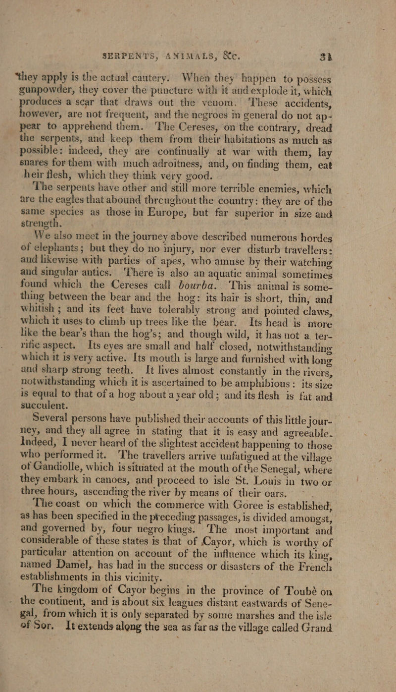 SERPENTS, ANIMALS, &amp;c. 3k “they apply is the actual cautery. When they happen to possess gunpowder, they cover the puncture with it and explode it, which produces a scar that draws out the venom. These accidents, however, are not frequent, and the negroes im general do not ap- pear to apprehend them. The Cereses, on the contrary, dread the serpents, and keep them from their habitations as much as possible: indeed, they are continually at war with them, lay snares for them with much adroitness, and, on finding them, eat heir flesh, which they think very good. The serpents have other and still more terrible enemies, which are the eagles that abound throughout the country: they are of the same species as those in Europe, but far superior in size and strength. j We also meet in the journey above described numerous hordes of elephants; but they do no injury, nor ever disturb travellers: and likewise with parties of apes, who amuse by their watching and singular antics. ‘There is also an aquatic animal sometimes found which the Cereses call bourba. This animal is some thing between the bear and the hog: its hair is short, thin, and whitish ; and its feet have tolerably strong and pointed claws, which it uses to climb up trees like the bear. Its head is more like the bear’s than the hog’s; and though wild, it has not a. ter- rific aspect. Its eyes are small and half closed, notwithstanding which it is very active. Its mouth is large and furnished with long and sharp strong teeth. It lives almost constantly in the rivers, notwithstanding which it is ascertained to be amphibious : its size is equal to that of a hog about a year old; and its flesh is fat and succulent. ! : Several persons have published their accounts of this little jour- ney, and they all agree in stating that it is easy and agreeable. Indeed, I never heard of the slightest accident happening to those who performed it. The travellers arrive unfatigued at the village of Gandiolle, which is situated at the mouth of the Senegal, where they embark in canoes, and proceed to isle St. Louis in two or three hours, ascending the river by means of their oars. The coast on which the commerce with Goree is established, as has been specified in the preceding passages, is divided amongst, and governed by, four negro kings. ‘The most important and considerable of these states is that of Cayor, which is worthy of particular attention on account of the influence which its king, named Damel, has had in the success or disasters of the French _ establishments in this vicinity. | The kingdom of Cayor begins in the province of Toubé on the continent, and is about six leagues distant eastwards of Sene- gal, from which it is only separated by some marshes and the isle of Sor. It extends along the sea as far as the village called Grand