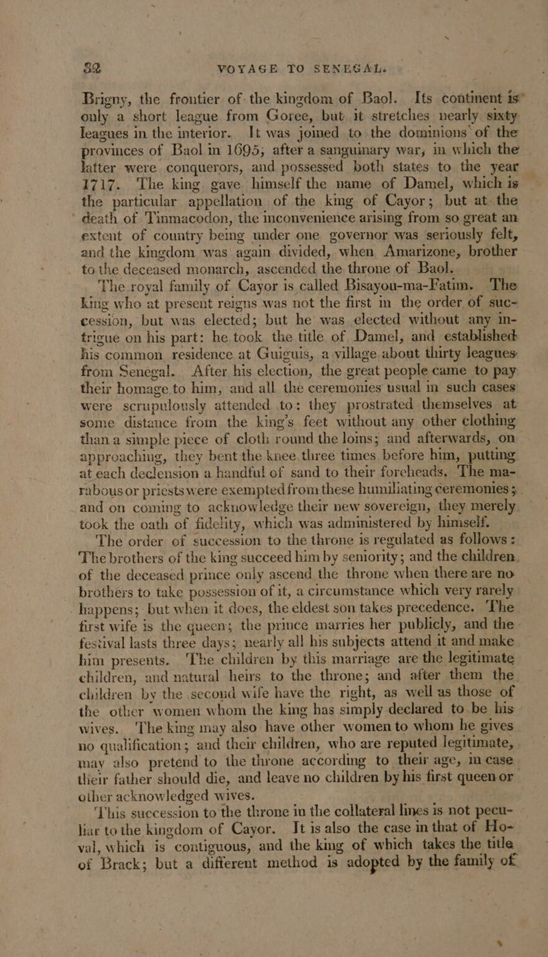 Brigny, the frontier of- the kingdom of Baol. Its continent is” only a short league from Goree, but it stretches nearly sixty Teagues in the interior. It was jomed to the dominions of the provinces of Baol in 1695; after a sanguinary war, in which the latter were conquerors, and possessed both states to the year 1717. The king gave himself the name of Damel, which is the particular appellation of the king of Cayor; but at. the death of Tinmacodon, the convenience arising from so great an extent of country being under one governor was ‘seriously felt, and the kingdom was again divided, when Amarizone, brother to the deceased monarch, ascended the throne of Baol. The royal family of Cayor is called Bisayou-ma-Fatim. The king who at present reigns was not the first in the order of suc- cession, but was elected; but he was elected without any in- trigue on his part: he took the title of Damel, and established his common residence at Guiguis, a village about thirty leagues: from Senegal. After his election, the great people came to pay their homage to him, and all the ceremonies usual m such cases were scrupulously attended to: they prostrated themselves at some distance from the king’s feet without any other clothing than a simple piece of cloth round the loms; and afterwards, on approaching, they bent the knee. three times before him, putting at each declension a handful of sand to their foreheads, The ma- rabous or priests were exempted from these humiliating ceremonies ; . and on coming to acknowledge their new sovereign, they merely took the oath of fidelity, which was administered by himself. The order of succession to the throne is regulated as follows : The brothers of the king succeed him by seniority; and the children. of the deceased prince only ascend the throne when there are no: brothers to take possession of it, a circumstance which very rarely happens; but when it does, the eldest son takes precedence. The first wife is the queen; the prince marries her publicly, and the festival lasts three days; nearly all his subjects attend it and make him presents. Ihe children by this marriage are the legitimate children, and natural heirs to the throne; and after them the children by the second wife have the right, as well as those of the other women whom the king has simply declared to.be his wives. The king may also have other women to whom he gives no qualification; and their children, who are reputed legitimate, . may also pretend to the throne according to their age, m case tlieir father should die, and leave no children by his first queen or other acknowledged wives. | ‘This succession to the throne in the collateral lines is not pecu- liar to the kingdom of Cayor. Jt is also the case in that of Ho- val, which is contiguous, and the king of which takes the title of Brack; but a different method is adopted by the family of