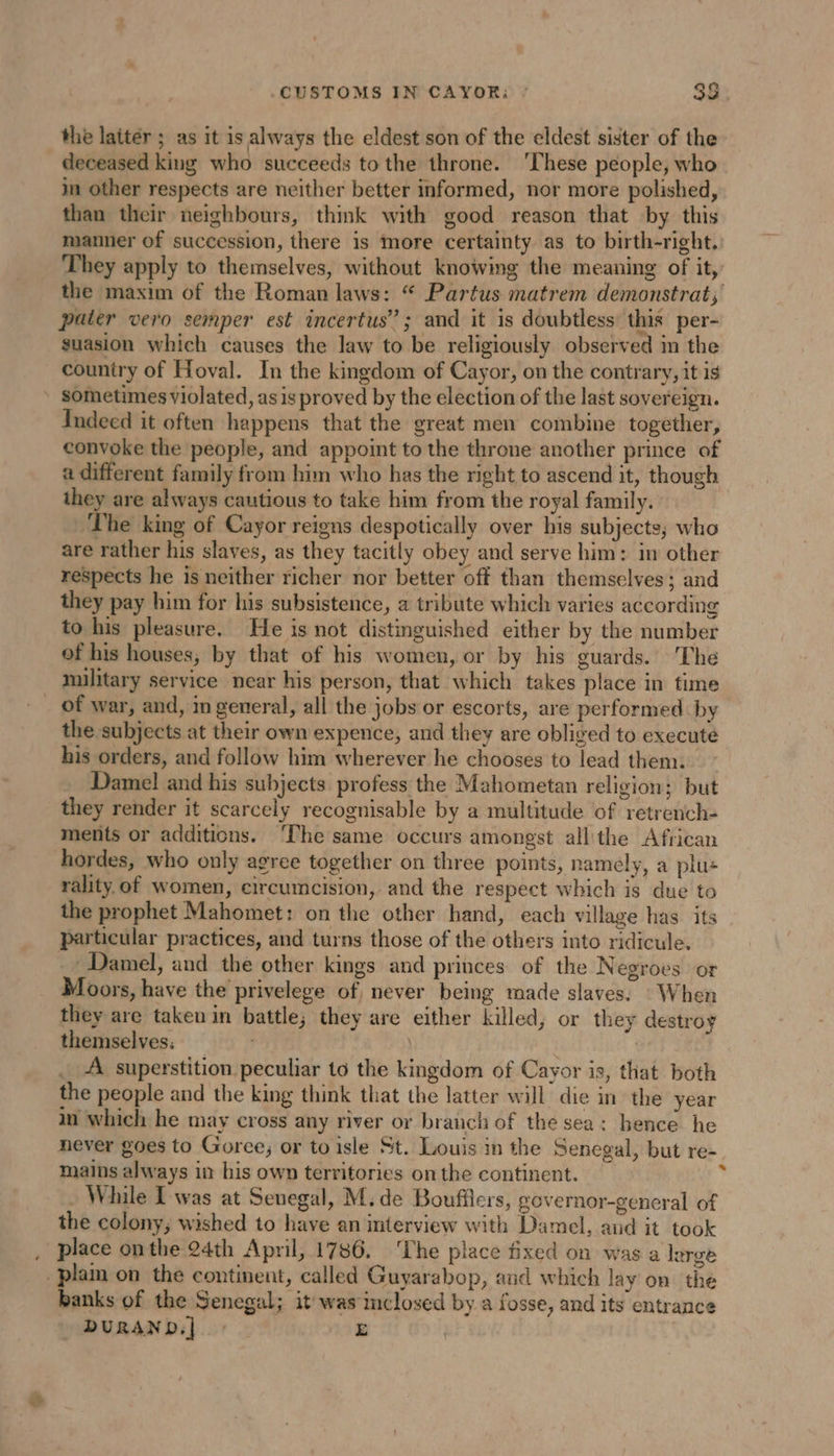 CUSTOMS IN CAYOR: : 38. the latter ; as it is always the eldest son of the eldest sister of the 24 A NE | deceased king who succeeds to the throne. ‘These people, who in other respects are neither better informed, nor more polished, than their neighbours, think with good reason that by this manner of succession, there is more certainty as to birth-right. They apply to themselves, without knowing the meaning of it, the maxim of the Roman laws: “ Partus matrem demonstrat, pater vero semper est incertus”?; and it is doubtless: this per- suasion which causes the law to be religiously observed in the country of Hoval. In the kingdom of Cayor, on the contrary, it is sometimes violated, as is proved by the election of the last sovereign. Indeed it often happens that the great men combine together, convoke the people, and appoint to the throne another prince of a different family from him who has the right to ascend it, though they are always cautious to take him from the royal family. The king of Cayor reigns despotically over his subjects; who are rather his slaves, as they tacitly obey and serve him: in other respects he is neither richer nor better off than themselves; and they pay him for his subsistence, a tribute which varies according to his pleasure. He is not distinguished either by the number of his houses, by that of his women, or by his guards. The military service near his person, that which takes place in time _ of war, and, in general, all the jobs or escorts, are performed by the subjects at their own expence, and they are obliged to execute his orders, and follow him wherever he chooses to lead them. Damel and his subjects profess the Mahometan religion; but _ they render it scarcely recognisable by a multitude of retrench- ments or additions. ‘The same occurs amongst allthe African hordes, who only agree together on three points, namely, a plu: rality. of women, circumcision, and the respect which is due to the prophet Mahomet: on the other hand, each village has its particular practices, and turns those of the others into ridicule. ~~ Damel, and the other kings and princes of the Negroes or Moors, have the privelege of never being made slaves. When they are taken in battle; they are either killed, or they destroy themselves; : _ A superstition peculiar to the kingdom of Cayor is, that both the people and the king think that the latter will die in the year in which he may cross any river or branch of the sea: hence he never goes to Goree, or to isle St. Louis in the Senegal, but re- mains always in his own territories on the continent. 2 While Iwas at Senegal, M; de Boufflers, governor-general of the colony; wished to have an interview with Damel, and it took , place onthe 24th April, 1786. ‘The place fixed on was a large plain on the continent, called Guyarabop, and which lay on the banks of the Senegal; it was inclosed by a fosse, and its entrance - DURAND.] : E
