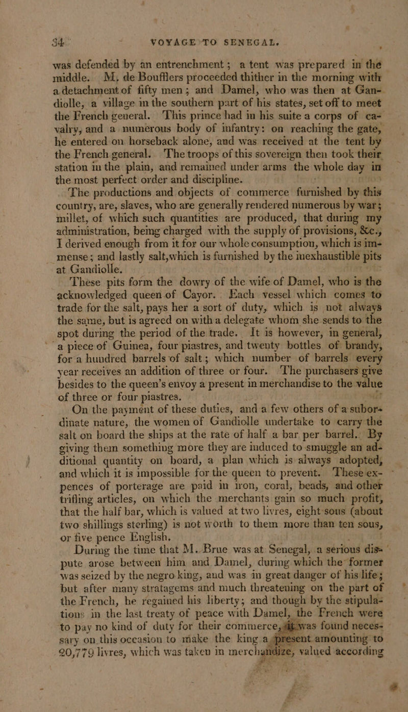 was defended by an entrenchment; a tent was prepared in the middle. M; de Boufflers proceeded thither in the morning with a detachment of fifty men; and Damel, who was then at Gan- diolle, a village m the southern part of is states, set off to meet the French general. This prince had in his suite a corps of ca- valry, and a numerous body of infantry: on reaching the gate, he entered on. horseback alone, and was received at the tent by the French general... The troops of this sovereign then took their station in the plain, and remained under arms the whole day in the most perfect order and discipline. The productions and objects of commerce FRET by this country, are, slaves, who are generally render ed numerous by war; millet, of which such quantities are produced, that durmg my administration, bemg charged with the supply of provisions, &amp;c., J derived enough from it for our whole consumption, which is im- _ mense; and lastly salt,which is furnished by the imexhaustible pits at Gandiolle. These pits form the dowry of the wife of Din who is the acknowledged queen of Cayor.. Each vessel which comes to trade for the salt, pays her a sort of duty, which is not always the same, but is agreed on with a delegate whom she sends to the spot during the period of the trade. “It is however, in general, ‘a piece of Guinea, four piastres, and twenty bottles of ‘brandy, for a hundred barrels of salt; which number of barrels. every year receives an addition of three or four. The purchasers give besides to the queen’s envoy a present in merchandise to the value of three or four piastres, HE On the payment of these duties, and a few others of a subors dinate nature, the women of Gandiolle undertake to carry the salt on board the ships at the rate of half a bar per barrel.: By giving them something more they are induced to smuggle an ad: ditional quantity on ‘board, a plan which is always adopted, and which it is impossible for the queen to prevent. These ex- pences of porterage are paid in iron, coral, beads, and other trifling articles, on which the merchants gain so much profit, that the half bar, which is valued at two livrée eight sous (about two shillings sterling) is not worth to them more than ten sous, or five pence English. During the time that M. Brue was at Senegal, a serious dis pute arose between him and Damel, during which the former was seized by the negro king, aud was in great danger of his life; but after many stratagems and much threatening on the part of. the French, he regained his liberty, and though by the stipula- tions in the last treaty of peace with Damel, the French were ‘to pay no kind of duty for their commerce, #if.was found neces- — sary on this occasion to make the king ag ot amounting to 20,779 livres, which was taken in merch ndize, valued according €: L ape an