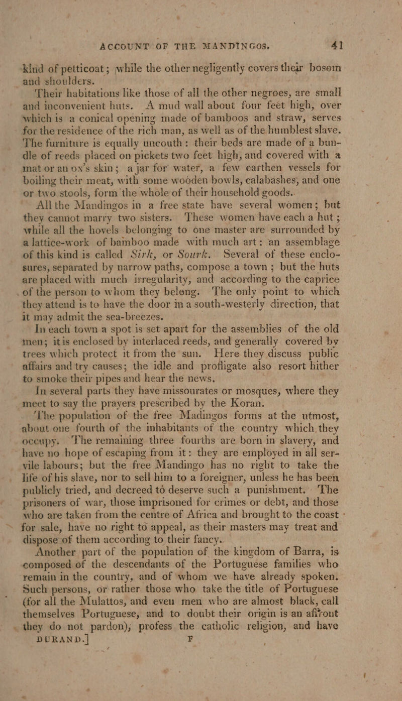 ‘kind of petticoat ; while the other negligently covers their bosom and shoulders. © Their habitations like those of all the other negroes, are small and inconvenient huts. A mud wall about four feet high, over which is a conical opening made of bamboos and straw, serves for the residence of the rich man, as well as of the humblest slave. The furniture is equally uncouth: their beds are made of a bun- dle of reeds placed on pickets two feet high, and covered with a mat or an ox’s skin; a jar for water, a few earthen vessels for boiling their meat, with some wooden bowls, calabashes, and one or two stools, form the whole of their household goods.. Allthe Mandingos in a free state have several women; but they cannot marry two sisters. ‘These women have each a hut ; while all the hovels belonging to one master are surrounded by a lattice-work of bamboo made with much art: an assemblage of this kind is called Sirk, or Sourk. Several of these enclo- sures, separated by narrow paths, compose a town ; but the huts are placed with much irregularity, and according to the caprice _of the person to whom they belong. ‘The only point to which they attend is to have the door in a south-westerly direction, that it may admit the sea-breezes. \ In each town a spot is set apart for the assemblies of the old inen; itis enclosed by mterlaced reeds, and generally covered by trees which protect it from the sun. Here they discuss public affairs and try causes; the idle and profligate also resort hither to smoke their pipes and hear the news. ; In several parts they have missourates or mosques, where they meet to say the prayers prescribed by the Koran. ‘The population of the free Madingos forms at the utmost, abeut one fourth of the inhabitants of the country which. they occupy. The remaining three fourths are born in slavery, and have no hope of escaping from it: they are employed im all ser- vile labours; but the free Mandingo has no right to take the life of his slave, nor to sell him to a foreigner, unless he has been publicly tried, and decreed to deserve such a punishment. The prisoners of war, those imprisoned for crimes or debt, and those who are taken from the centre of Africa and brought to the coast : for sale, have no right to appeal, as their masters may treat and dispose of them according to their fancy. — | Another part of the population of the kingdom of Barra, is composed of the descendants of the Portuguese families who remain in the country, and of whom we have already spoken. Such persons, or rather those who take the title of Portuguese (for all the Mulattos, and even men who are almost black, call themselves Portuguese, and to doubt their origin is an afirout . they do not pardon), profess the catholic religion, and have DURAND.| F / LA