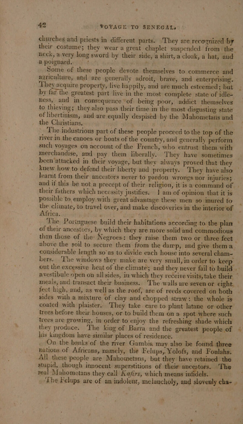 churches and priests in different parts. They are recognized by their costume; they wear a great chaplet suspended from the neck, a very long sword by their side, a shirt, a cloak, a hat, and Some of these people devote themselves to commerce and agriculture, and are generally adroit, brave, and enterprising. They acquire property, live happily, and are much esteemed ; but by far the greatest part live in the most complete state of idle- ness, aud in consequence ‘of being poor, addict themselves to thieving; they also pass their time m the most disgusting state of hbertinism, and are equally despised by the Mahometatis and the Christians. | | à = river in the canoes or boats of the country, and generally perform such voyages on account of the French, who entrust them with merchandise, and pay them liberally. They have sometimes been attacked in their voyage, but they always proved that they knew how to defend their liberty and property. They have also learnt from their ancestors never to pardon wrongs nor injuries; and if this be not a precept of their religion, it is a command of their fathers which necessity justifies. | am of opinion that it is possible to employ with great advantage these men so inured to the climate, to travel over, and make discoveries in the interior of Africa. Sih cect} à | The Portuguese build their habitations according to. the plan of their ancestors, by which they are more solid and commodious above the soil to secure them from the damp, and give thema considerable length so’as to divide each house into several cham- bers. ‘he windows they make are very small, in order to keep meals, and transact their business. ‘The walls are seven or eight. fect high, and, as well as the roof, are of reeds covered on both sides with a mixture of clay and chopped straw: the whole is coated with plaister. They take care to plant latane or other trees before their houses, or to build them on a spot where such trees are growing, in order to enjoy the refreshing shade which they produce. The king of Barra and the greatest people of his kingdom have-similar places of residence. On the banks of the river Gambia may also be found three nations of Africans, namely, the Felups, Yolofs, and Foulahs. All these people are Mahometans, but they have retained the stupid, though innocent superstitions of their ancestors. ‘The ?-