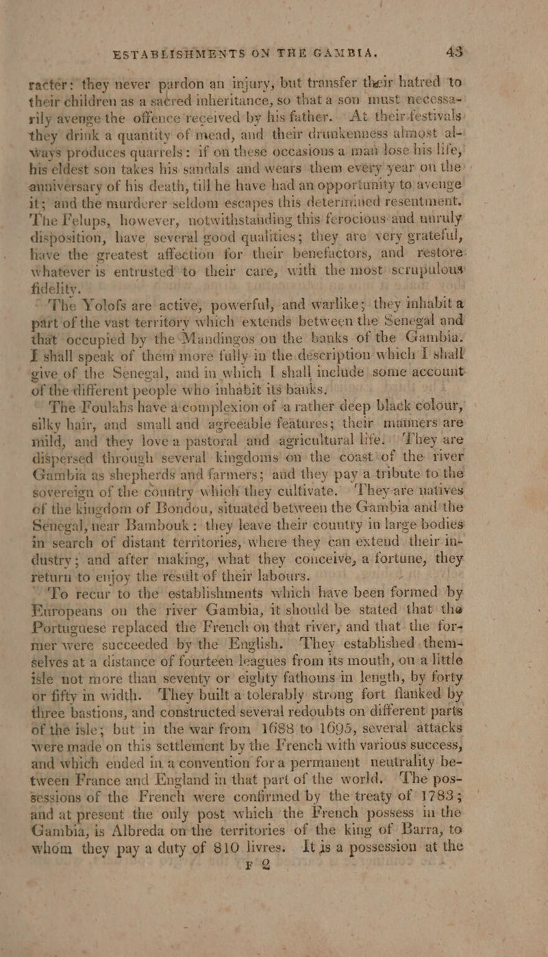 racter: they never pardon an injury, but transfer their hatred ‘to their children as a satred inheritance, so that a son must necessa- rily avenge the offence received by his father. At their festivals they drink a quantity of mead, and their drunkenness almost al- Ways produces quarrels: if on these occasions a mati lose his life, anniversary of his death, till he have had an opportunity to avenge it; and the murderer seldom escapes this determined resentment. The Felups, however, notwithstauding this ferocious‘and unruly disposition, have several good qualities; they are very grateful, have the greatest affection for their benefactors, and restore: whatever is entrusted to their care, with the most) scrupulous fidelity. | | E © The Yolofs are active, powerful, and warlike; they inhabit a part of the vast territory which extends between the Senegal and that occupied by the Mandingos on the banks of the Gambia. I shall speak of them more fully in the description which I shall give of the Senegal, and in which I shall include some account of the different people who inhabit its banks. ~ The Foulahs have a complexion of a rather deep black colour, silky hair, and small and agreeable features; their matmers are mild, and they love a pastoral and agricultural life.) They are dispersed through several kingdoms on the coast:of the river Gambia as shepherds and farmers; and they pay a tribute to the sovereign of the country which they cultivate. ‘They are natives of the kingdom of Bondou, situated between the Gambia and'the Senegal, near Bambouk : they leave their country in large bodies in search of distant territories, where they can extend their in- dustry ; and after making, what they conceive, a fortune, they return to enjoy the result of their labours. 2 To recur to the establishments which have been formed by Europeans on the river Gambia, it should be stated that the Portuguese replaced the French on that river, and that the for- mer were succeeded by the English. They established .them- Selves at a distance of fourteen leagues from its mouth, on a little isle not more than seventy or eighty fathoms in length, by forty or fifty in width. They built a tolerably strong fort flanked by three bastions, and constructed several redoubts on different parts of the isle; but in the war from 1688 to 1695, several attacks were made on this settlement by the French with various success, and which ended in a convention fora permanent neutrality be- tween France and England in that part of the world. ‘The pos- sessions of the French were confirmed by the treaty of 1783; and at present the only post which the French possess in the Gambia, is Albreda onthe territories of the king of Barra, to whom they pay a duty of 810 livres. It js a possession at the i]