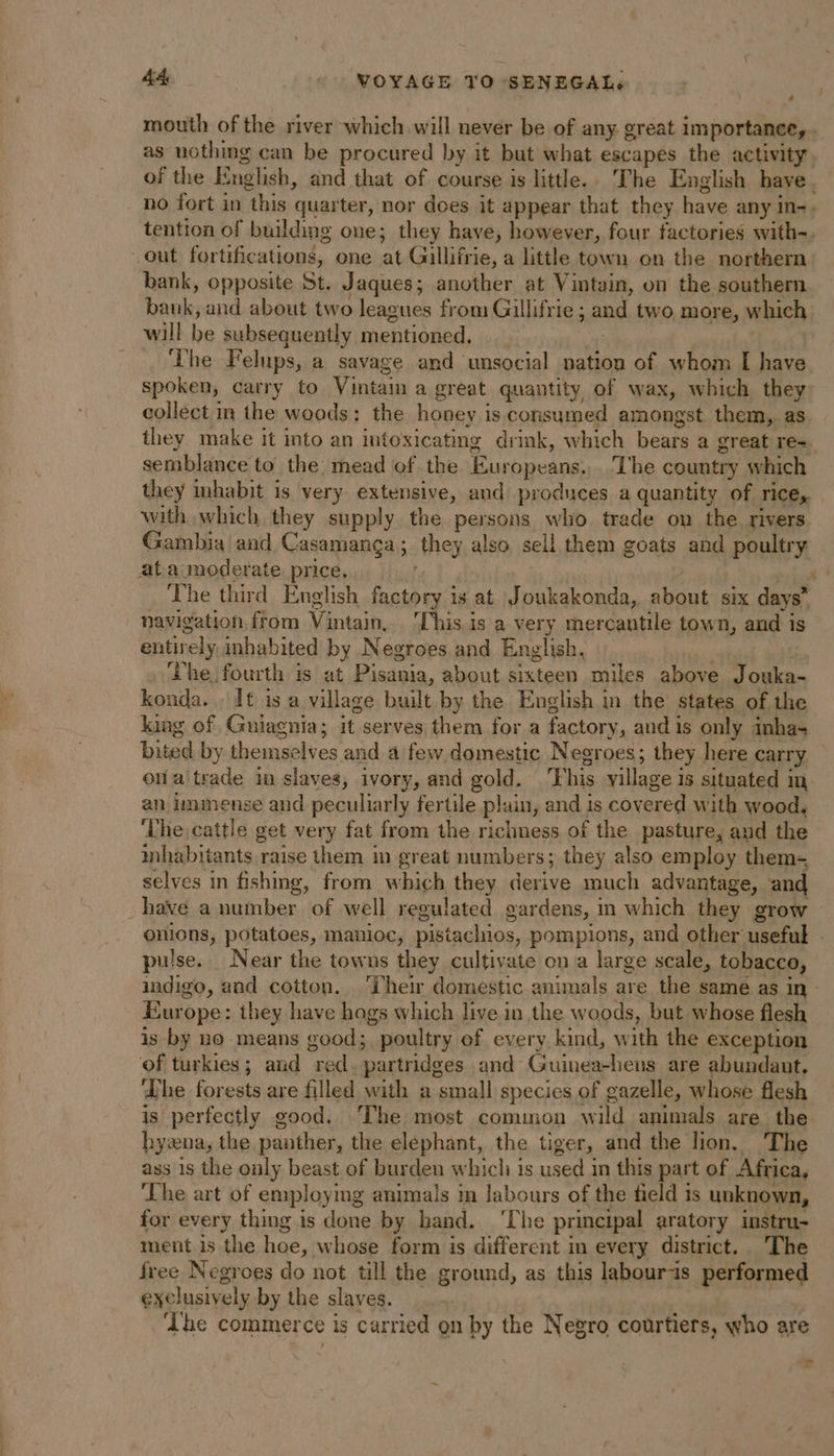 mouth of the river which will never be of any great importance, . as nothing can be procured by it but what escapes the activity, of the English, and that of course is little.. The English bave. no fort in this quarter, nor does it appear that they have any In- - tention of buildmg one; they have, however, four factories with-. out fortifications, one at Gillifrie, a little town on the northern bank, opposite St. Jaques; another at Vintain, on the southern bank, and about two leagues from Gillifrie ; aa two more, which will we subsequently ERE ME, . The Felups, a savage and unsocial nation of whom I have spoken, carry to Vintaun a great quantity, of wax, which they collect in the woods: the honey is consumed amongst them, as they make it into an intoxicating drink, which bears a great re=. semblance to the: mead of the Éuropeans: Lhe country which they inhabit is very. extensive, and produces a quantity of rice, with which they supply the persons who trade on the rivers Gambia and Casamança ; they also sell them goats and poultry ata moderate price, The third English factory is at Joukakonda, about six days” navigation, from Vintain, This is a very mercantile town, and is entirely inhabited by Negroes and English, he fourth is at Pisdnia, about sixteen miles above Jouka- konda. It is a village built by the English in the states of the king of Guiagnia; it serves them fora factor y, and is only inhas bited by themselves and a few domestic Negroes; they here carry ofaltrade ia slaves, ivory, and gold. iy his village i is situated in an immense and peculiarly fertile p! ain, and is covered with wood, ‘he cattle get very fat from the richness of the pasture, and the inhabitants raise them in great numbers; they also employ them- selves in fishing, from which they Tente much advantage, and have a number of well regulated gardens, in which they grow onions, potatoes, manioc, pistachios, pompions, and other useful . pulse. Near the towns they cultivate on a large scale, tobacco, indigo, and cotton. ‘Their domestic animals are the same as in | Europe: they have hogs which live in the woods, but whose flesh is by no means good; poultry of every kind, with the exception of turkies; and red. partridges and Guinea-hens are abundant, Lhe forests are filled with a small species of gazelle, whose flesh is perfectly good. The most common wild animals are the hywna, the panther, the elephant, the tiger, and the lion. The ass 1s the only beast of burden which is used in this part of Africa, ‘The art of employmg animals in labours of the field is unknown, for every thing is done by hand. ‘The principal aratory instru- ment is the hoe, : whose form is different in every district.. The free Negroes do not till the ground, as this labour-is eetiormey exclusively by the slaves. ‘Lhe commer ce is carried on by the Negro courtiers, who are