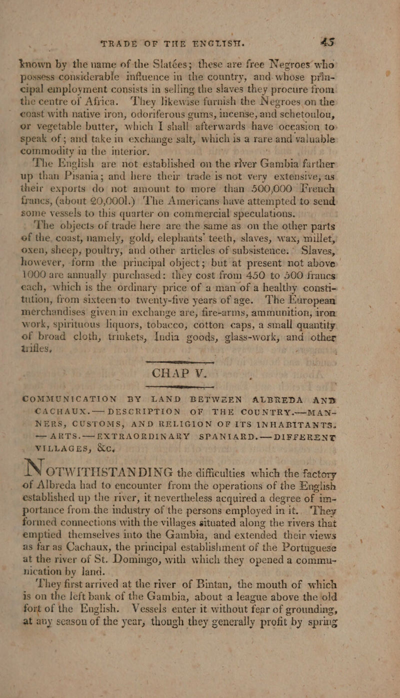 TRADE OF THE ENGLISH. #5 known by the name of the Slatées; these are free Negroes who possess considerable influence in the country, and- whose prin- cipal employment consists in selling the slaves they procure from the centre of Africa. They likewise furnish the Negroes on the coast with native iron, odoriferous gums, incense, and schetoulou, or vegetable butter, which I shall afterwards have occasion to: speak of ; and take in exchange salt, which is a rare and valuable commodity in the interior. | The English are not established on the river Gambia farther up than Pisania; and here their trade is not very extensive; as their exports do not amount to more than 500,000 Freuch francs, (about 20,0001.) ‘The Americans have attempted to send some vessels to this quarter on commercial speculations. | ) The objects of trade here are the same as on the other parts of the, coast, namely, gold, elephants’ teeth, slaves, wax, millet, oxen, sheep, poultry, and other articles of subsistence. Slaves, however, form the principal object; but at present not above 1000 are annually purchased: they cost from 450 to 500 francs each, which is the ordinary price of a man of a healthy consti- tution, from sixteen*to twenty-five years of age. The European merchandises given in exchange are, fire-arms, ammunition, iron work, spirituous liquors, tobacco, cotton caps, a small quantity of broad cloth, trmkets, India goods, glass-work, and other tifles, CHAP V. e COMMUNICATION BY LAND BETWEEN ALBREDA AND CACHAUX.— DESCRIPTION OF THE COUNTRY.—MAN- NERS, CUSTOMS, AND RELIGION OF ITS INHABITANTS. — ARTS.—EXTRAORDINARY SPANIARD.—DIFFERENT VILLAGES, &amp;c, Norw ITHSTAN DING the difficulties which the factory of Albreda had to encounter from the operations of the English established up the river, it nevertheless acquired a degree of im- portance from the industry of the persons employed in it.. ‘They formed connections with the villages situated along the rivers that emptied themselves into the Gambia, and extended their views as far as Cachaux, the principal establishment of the Portuguese at the river of St. Domingo, with which they opened a commu- nication by land. . ‘They first arrived at the river of Bintan, the mouth of which is on the left bank of the Gambia, about a league above the ‘old fort of the English. Vessels enter it without fear of grounding, at any season of the year, though they generally profit by spring