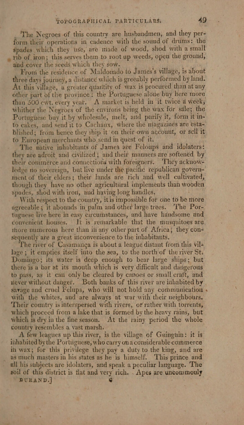 _ The Negroes of this country are husbandmen, and they per: form their operatiotis in cadence with the sound of drums: the Spades which they use, are made of wood, shod with a small rib of iron; this.serves them to root up weeds, open the ground, and cover the seeds which they sow. rite #4 Fromi the residence of Maldonado to J'ames’s village, is about three days journey, a distance which is greeably performed by land. t this village, a greater quauitity of wax 1s procured than at any other part of the province: the Portuguese alone buy here more than 500 cwt. every year. A market is held in it twice a week; whither the Negroes of the environs bring the wax for sale; the Portuguese buy it by wholesale, melt, arid purify it, form it in- to cakes, and send it to Cachaux, where the niagaäzinés are esta- blished; from hence they ship it on theif own account, of sell it to European merchants who send in quest of it. Kate _ The native inhabitants of James are Feloups and idolaters: they are adroit and civilized; and their manners are softenéd by their commerce arid connections with foreigners. ‘They acknow- ledge rio sovereign, but live under the pacific republican govern- ment of their elders; their lands are rich and well cultivated, though they have no other agricultiiral whplements than wooden spades, shod with iro, and having long handles, With respect to the country, itis impossible for one to be more agreeable; it abounds in palm and other large trees. The Por- tuguese live here in easy circumstances, and have handsome and convenient houses. It is remarkable that the musquitoes are nore numerous here than iti any other part of Africa; they con- _ sequently are a great iticonvenience to the inhabitants. The river of Casamança is about a league distant from this vil lage ; it empties itself into the sea, to the north of the river St: Domingo; its water is deep enough to bear large ships; but there is a bar at its mouth which is very difficult and dangerous to pass, as it can only be cleared by canoes or small craft, and never without danger. Both banks of this river are inhabited by savage and cruel Felups, who will not hold any communication with the whites, and are always at war with their neighbours. Their country is interspersed with rivers, of rather with torrents, which proceed from a lake that is formed by the heavy rains, but which is dry in the fine season. At the rainy period the whole country resembles a vast marsh. $ | A few leagues up this river, is the village of Guinguin: it is inhabited by the Portuguese, who carry ona considerable commerce in wax; for this privilege they pay a duty to the king, and are as much masters in his states as he is himself, This price and all his subjects are idolaters, and speak a peculiar language. The soil of this district is flat and very rich. . Apes are uncommonly BURAND.] ¢