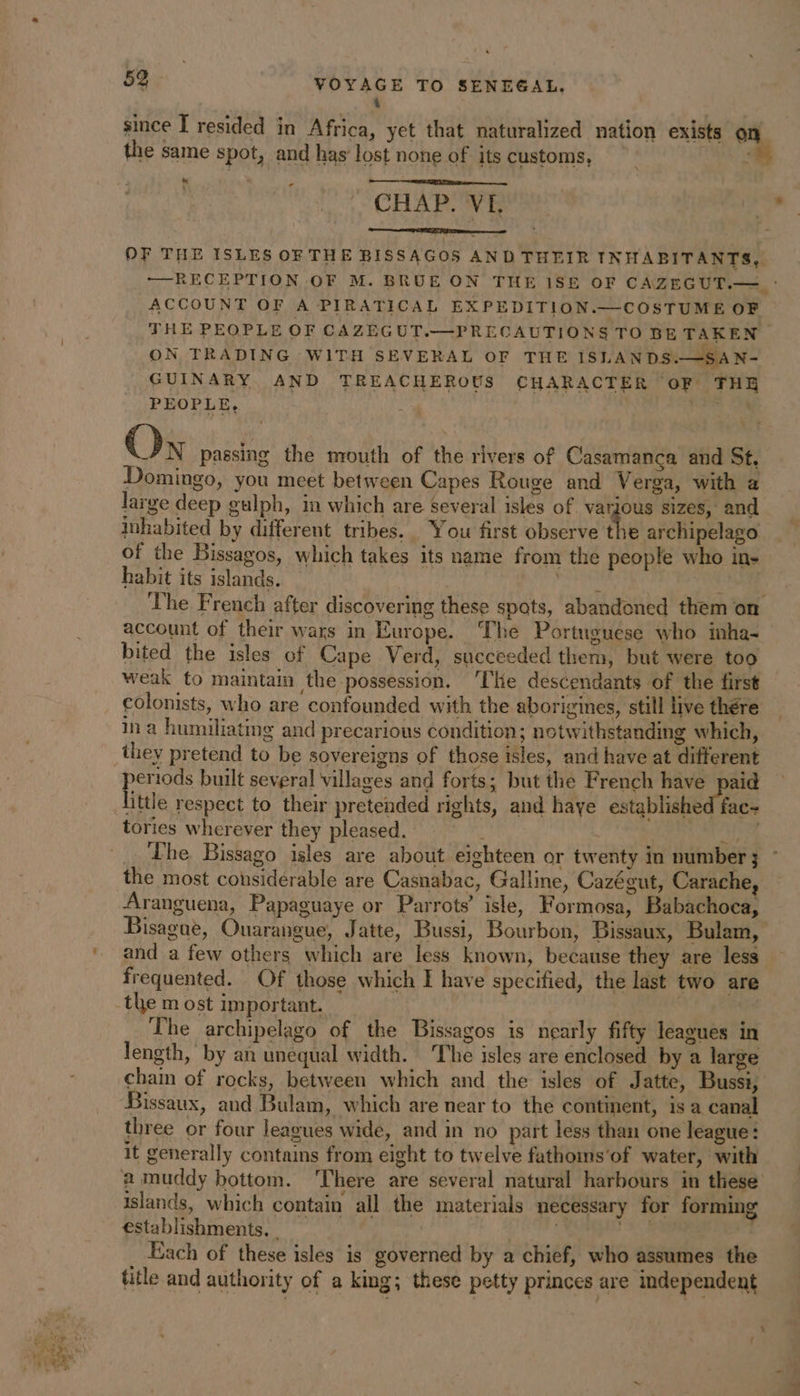 4 since I resided in Africa, yet that naturalized nation exists 4 the same spot, and has lost nong of its customs, : CHAP. VE + OF THE ISLES OF THE BISSAGOS AND THEIR INHABITANTS, — RECEPTION OF M. BRUE ON THE 1SE OF CAZEGUT.— : ACCOUNT OF A PIRATICAL EXPEDITION.—COSTUME OF — THE PEOPLE OF CAZEGUT.—PRECAUTIONS TO BE TAKEN ON TRADING WITH SEVERAL OF THE ISLANDS.—SAN- GUINARY AND TREACHEROUS CHARACTER oF THE PEOPLE, ke On passing the mouth of the rivers of Casamanca and St. Domingo, you meet between Capes Rouge and Verga, with a large deep gulph, in which are several isles of various sizes, and inhabited by different tribes. You first observe the archipelago of the Bissagos, which takes its name from the people who in- habit its islands. ae GE: The French after discovering these spats, abandoned them on account of their wars in Europe. The Portuguese who inha- bited the isles of Cape Verd, succeeded them, but were too weak to maintain the possession. ‘The descendants of the first colonists, who are confounded with the aborigines, still live thére in a humiliating and precarious condition; notwithstanding which, they pretend to be sovereigns of those isles, and have at different pero built several villages and forts; but the French have paid ittle respect to their pretended rights, and haye established fac- tories wherever they pleased. Any Lhe Bissago isles are about eighteen or twenty in number ; the most considerable are Casnabac, Galline, Cazégut, Carache, Aranguena, Papaguaye or Parrots’ isle, Formosa, Babachoca, Bisague, Ouarangue, Jatte, Bussi, Bourbon, Bissaux, Bulam, and a few others which are less known, because they are less frequented. Of those which I have specified, the last two are the m ost important. The archipelago of the Bissagos is nearly fifty leagues in length, by an unequal width. The isles are enclosed by a large chain of rocks, between which and the isles of Jatte, Bussi, Bissaux, and Bulam, which are near to the continent, is a canal three or four leagues wide, and in no part less than one league: it generally contains from eight to twelve fathoms'of water, with a muddy bottom. ‘There are several natural harbours in these’ islands, which contain all the materials necessary for forming establishments, . | bits Each of these isles is governed by a chief, who assumes the title and authority of a king; these petty princes are independent