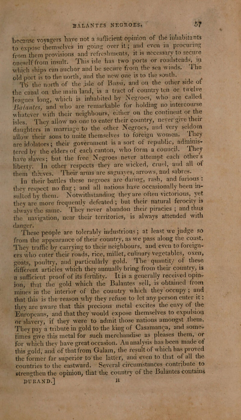 BALANTES NEGROES, — ; 5» becatise voyagers have not a sufficient opinion of the inhabitants to expose themselves in going over it; and even in procuring from them provisions and refreshments, it 1s necessary to secure oneself from insult. ‘This isle has two ports or roadsteads, in which ships can anchor and be secure from the sea winds. ‘he old port is to the north, and the new one is to the south. TG the north of the isle of Bussi, and on the other side of the canal on the main land, is a tract of country ten or twelve Jeagues long, which is inhabited by Negroes, who are called Balantes, and who are remarkable for holding no intercourse whatever with their neighbours, either on the continent or the isles. They allow no one to enter their country, never sive their daughters in marriage to the other Negroes, and very seldom ailow their sons to unite themselves to foreign women, ‘They are idolators; their government is a sort of republic, adminis- fered by the elders of each canton, who forts a council. ‘They have slaves: but the free Negroes never attempt each others liberty. In other respects they are wicked, cruel, and all of them thieves. ‘Their arms are saguayes, arrows, and sabres. In their battles these negroes are daring, rash, and furious : they respect no flag ; and all nations have occasionally been in- sulted by them. Notwithstanding they are often victorious, yet they are more frequently defeated; but their natural ferocity is always the same. ‘They never abandon their piracies ; and thus the navigation, near their territories, is always attended with danger. | | ‘These people are tolerably industrious ; at least we judge so from the appearance of their country, as we pass along the coast, They traffic by carrying to their neighbours, and even to foreign- ers who enter their roads, rice, millet, culinary vegetables, oxen, oats, poultry, and particularly gold. ‘The quantity of these different articles which they annually bring from their country, is a sufficient proof of its fertility. Itis a generally received opin- jon, that the gold which the Balantes sell, is obtained from mines in the interior of the country which they occupy; and that this is the-reason why they refuse to let any person enter it: they are aware that this precious metal excites the envy of the or slavery, if they were to admit those nations amongst them. They pay a tribute in gold to the king of Casamanca, and somes times give this metal for such merchandise as pleases them, or for which they have great occasion. An analysis has been made of this gold, and of that from Galam, the result of which has proved the former far superior to’ the latter, and even to that of all the countries to the eastward. Several circumstances contribute to strengthen the opinion, that the country of the Balantes contains DURAND.] h