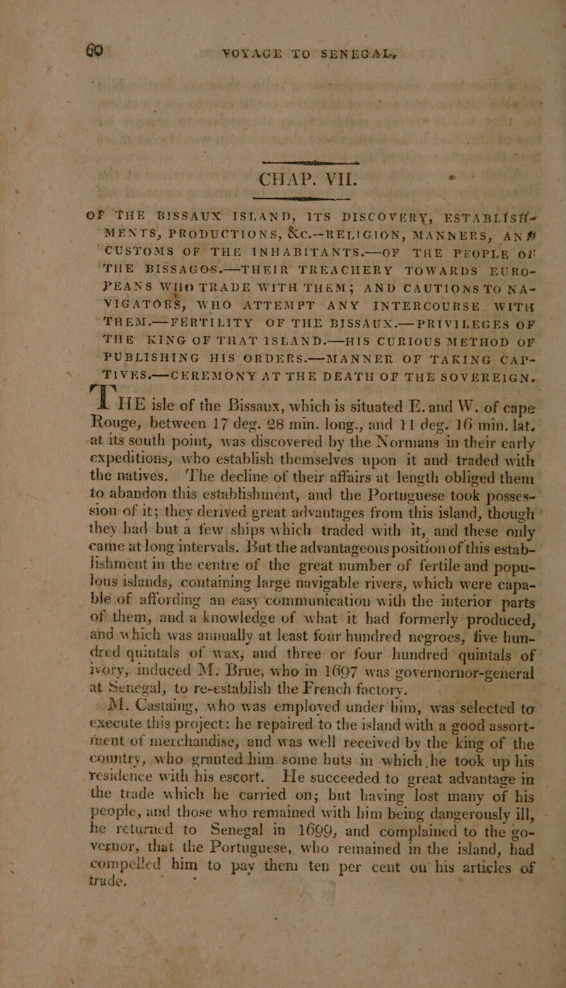 CHAP. VIL. : — OF THE BISSAUX ISLAND, ITS DISCOVERY, ESTABLISH-~ “MENTS, PRODUCTIONS, &amp;c.--RELIGION, MANNERS, AN# “CUSTOMS OF THE INHABITANTS.—OF THE PEOPLE OF THE BISSAGOS.—THEIR TREACHERY TOWARDS EURO- PEANS WHO TRADE WITH THEM; AND CAUTIONS TO NA- VIGATORS, WHO ATTEMPT ANY INTERCOURSE WITH -FREM.—FERTILITY OF THE BISSAUX.—PRIVILEGES OF THE KING OF THAT ISLAND.—HIS CURIOUS METHOD OF PUBLISHING HIS ORDERS.—MANNER OF TAKING CAP- TIVES.—CEREMONY AT THE DEATH OF THE SOVEREIGN. TN ‘I HE isle of the Bissaux, which is situated E. and W. of cape Rouge, between 17 deg. 28 min. long., and 11 deg. 16 min. lat. at its south point, was discovered by the Normans in their early expeditions, who establish themselves upon it and traded with the natives. ‘The decline of their affairs at length obliged them to abandon this establishment, and the Portuguese took posses- sion of it; they derived great advantages from this island, though ’ they had but a few ships which traded with it, and these only came at long intervals. But the advantageous position of this estab- lishment in the centre of the great number of fertile and popu- lous islands, containing large navigable rivers, which were capa- _ ble of affording an easy communication with the interior parts of them, and a knowledge of what it had formerly produced, and which was annually at least four hundred negroes, five hun- dred quintals of wax, and three or four hundred’ quintals of ivory, induced M: Brue, who in 1697 was governornor-general at Senegal, to re-establish the French factory. UE HES _M. Castaing, who was employed under bim, was selected to execute this project: he repaired to the island with a good assort- nent of merchandise, and was well received by the king of the country, who granted him some hats in which he took up his residence with his escort. He succeeded to great advantage in the trade which he carried on; but having lost many of his people, and those who remained with him being dangerously ill, he returned to Senegal in 1609, and complained to the go- vernor, that the Portuguese, who remained in the island, had compelled him to pay them ten per cent on his articles of trade. Pe ‘