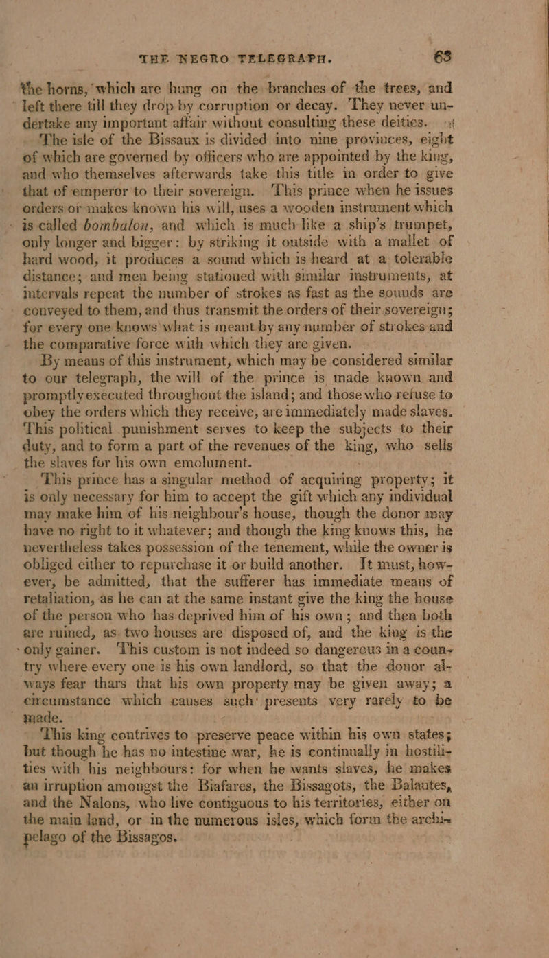 the horns, which are hung on the branches of the trees, and * left there till they drop by 4 corruption or decay. ‘They never un- dertake any important affair without consulting these deities. -: The isle of the Bissaux is divided into nine proviuces, eight of which are governed by officers who are appointed by the king, and who themselves afterwards take this title in order to give that of emperor to their sovereign. ‘This prince when he issues orders or makes known his will, uses a wooden instrument which - as called bombalon, and which is much hke a ship’s trampet, only longer and bigger: by striking it outside with a mallet of hard wood, it produces a sound which is heard at a tolerable distance; and men being stationed with similar instruments, at intervals repeat the number of strokes as fast as the sounds are . conveyed to them, and thus transmit the orders of their sovereign; for every one knows what is meant by any number of strokes and the comparative force with which they are given. By means of this instrument, which may be considered similar to our telegraph, the will of the prince is made known and promptly executed throughout the island; and those who ruse to obey the orders which they receive, are immediately made slaves. This political punishment serves to keep the subjects to their duty, and to form a part of the revenues of the King, who sells the slaves for his own emclument. ‘This prince has a singular method of acquiring property; it is only necessary for him to accept the gift which any individual may make him of his neighbour’s house, though the donor may have no right to it whatever; and though the king knows this, he nevertheless takes possession of the tenement, while the owner is obliged either to repurchase it or build another. It must, how- ever, be admitted, that the sufferer has immediate means of retaliation, as he can at the same instant give the king the house of the person who has deprived him of his own; and then both are ruined, as. two houses are disposed of, and the king is the only gainer. ‘This custom is not indeed so dangerous in a coun- try where every one is his own landlord, so that the donor ws ways fear thars that his own property may be given away; circumstance which causes such‘ presents very rarely to Ay made. — { ‘This king contrives to preserve peace within his own states; but though ‘he has no intestine war, he is continually i hostili- ties with his neighbours: for when he wants slaves, he makes au irruption amongst the Biafares, the Bissagots, the Balautes, and the Nalons, wad live contiguous to his territories, either on the main land, or in the numerous isles, which form the archi pelago of the Bissagos.