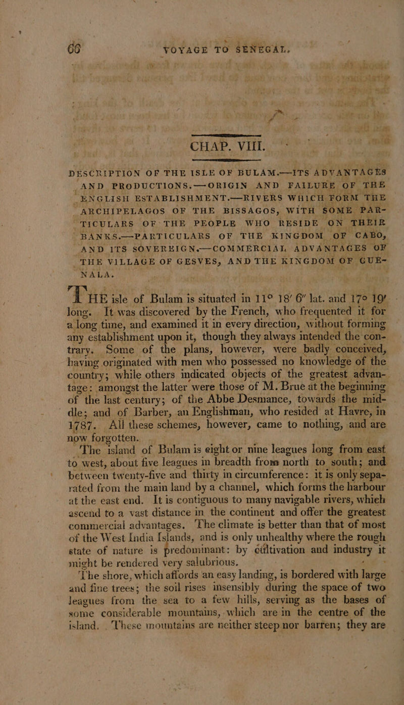 . CHAD. Vill, Sah Gam om tam DESCRIPTION OF THE ISLE OF BULAM.—ITS ADVANTAGHS AND PRODUCTIONS.—ORIGIN AND FAILURE oF THE “ENGLISH ESTABLISHMENT.—RIVERS WHICH FORM THE _ARCHIPELAGOS OF THE BISSAGOS, WITH SOME PAR- TICULARS OF THE PEOPLE WHO RESIDE ON THEIR BANKS.—PARTICULARS OF THE KINGDOM OF CABO, AND ITS SOVEREIGN.—COMMERCIAL ADVANTAGES OF _THE VILLAGE OF GESVES, AND THE KINGDOM oF GUE- NALA. , ne isle of Bulam is situated in 11°] 18’ 6” lat. and 17° 19 Jong. It was discovered by the French, who frequented 1t for a. long time, and examined it in every direction, without forming any establishment upon it, though they always intended the con- trary. Some of the plans, however, were badly ‘conceived, having originated with men who possessed no knowledge of the country; while others indicated objects of the greatest advan- tage: amongst the latter were those of M. Brue at the beginning of the last century; of the Abbe Desmance, towards. the mid- dle; and of Barber, an Englishman, who resided at Havre, in 1787. All these schemes, however, came to nothing, and are now forgotten. The el of Bulam is eight or nine leagues long from east to west, about five leagues in breadth from north to “south; and between tw enty-five and thirty in circumference: it is only s sepa- rated from the main land by a channel, which forms the harbour at the east end. It is contiguous to many navigable rivers, whieh ascend to a vast distance in the continent and offer the greatest commercial advantages. The climate is better than that of most of the West India Islands, and 1s only unhealthy where the rough state of nature is predominant: by cültivation and industry” it might be rendered very salubrious. AT cy The shore, which affords an easy landing, is bordered with large and fine trees; the soil rises insensibly during the space of two leagues from the sea to a few hills, serving as the bases of some considerable mountains, which are in the centre of the island. . These mountains are neither steep nor barren; they are