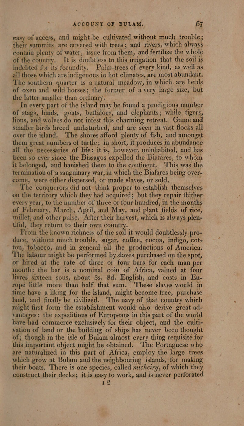 easy of access, and might be cultivated without much trouble; their summits. are covered with trees; and rivers. which always . contain plenty of water, issue from them, and fertilize the whole of the country. It is doubtless to this irrigation that the soil is indebted for its fecundity. Palm-trees of every kind, as well as all those which are indigenous in hot climates, are most abundant. The southern quarter is a natural meadow, in which. are herds of oxen and wild horses; the former of avery large size, but the latter smaller than ordinary. | f In every part of the island may be found a prodigious number of stags, hinds, goats, buffaloes, and elephants; while tigers, lions, and wolves do not infest this charming retreat. Game and smaller birds breed undisturbed, and are seen in vast flocks all over the island. The shores afford plenty of fish, and amongst them great numbers of turtle; in short, it produces in abundance all the necessaries of life: it is, however, uninhabited, and has been so ever since the Bissagos expelled the Biafares, to whom it belonged, and banished them to the continent. ‘This was the termination of a sanguinary war, in which the Biafares being over- come, were either dispersed, or made slaves, or sold. = The conquerors did not think proper to establish themselves on the territory which they had acquired; but they repair thither. every year, to the number of three or four hundred, in the months of February, March, April, and May, and plant fields of rice, millet, and other pulse. After their harvest, which is always plen- tiful, they return to their own country. | From the known richness of the soil it would doubtlessly pro- duce, without much trouble, sugar, coffee, cocoa, indigo, cot- ton, tobacco, and in general all the productions of America. he labour might be performed by slaves purchased on the spot, | or hired at the rate of three or four bars for each man per month: the bar is a nominal com of Africa, valued at four livres sixteen sous, about 3s. 8d. English, and costs in Eu- rope little more than half that sum. These slaves would in time have a liking for the island, might become free, purchase land, and finally be civilized. The navy of that country which might first form the establishment would also derive great ad- vantages: the expeditions of Europeans in this part of the world have had commerce exclusively for their object, and the culti- vation of land or the building of ships has never been thought of; though in the isle of Bulam almost every thing requisite for this important object might be obtained. ‘The Portuguese who are naturalized in this part of Africa, employ the large trees which grow at Bulam and the neighbouring islands, for making their boats. There is one species, called mcheiry, of which they construct their decks; it.is easy to work, and is never perforated 12