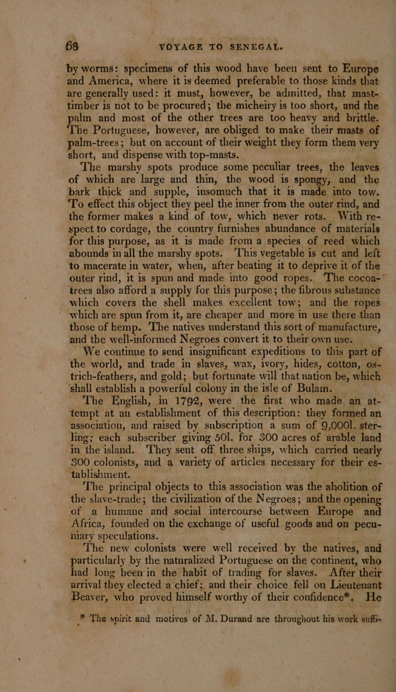 by worms: specimens of this wood have been sent to Europe _ and America, where it is deemed preferable to those kinds that are generally used: it must, however, be admitted, that mast- timber is not to be procured; the micheiry is too short, and the palm and most of the other trees are too heavy and brittle. The Portuguese, however, are obliged to make their masts of palm-trees; but on account of their ‘weight they form them very short, and dispense with top-masts. _ The marshy spots produce some peculiar trees, the leaves of which are large and thin, the wood is spongy, and the bark thick and supple, insomuch that it is made into tow. To effect this object they peel the inner from the outer rind, and the former makes a kind of tow, which never rots. With re- spect to cordage, the country furnishes abundance ‘of materials for this purpose, as it is made from a species of reed which abounds in all the marshy spots. This vegetable is cut and left to macerate in water, when, after beating it to deprive it of the outer rind, it is spun and made into good ropes. The cocoa-* ‘trees also afford a supply for this purpose; the fibrous substance which covers the shell makes excellent tow; and the ropes which are spun from it, are cheaper and more in use there than those of hemp. The natives understand this sort of manufacture, and the well-informed Negroes convert it to their own use. We continue to send insignificant expeditions to this part of the world, and trade in slaves, wax, ivory, hides, cotton, os- trich- eis. and cold ; but fortunate will that nation be, which ‘shall establish a powerful colony in the isle of Bulam. _ The English, | in 1792, were the first who made an at- tempt at an establishment of this description: they formed an association, and raised by subscription a sum of 9,000l. ster- ling; each subscriber giving 501. for 300 acres of arable land ‘in the island. They sent off three ships, which carried nearh ‘800 colonists, and a variety of articles necessary for their es- tablishment. The principal objects to this association was the aholition of the slave-trade; the civilization of the Negroes; and the opening of a humane and social intercourse between Europe and Africa, founded on the exchange of useful goods and on pecu- Mary speculations. The new colonists were well received by the natives, and particularly by the naturalized Portuguese on the continent, who had long been in the habit of trading for slaves. After their arrival they elected a chief; and their thoiee fell on Lieutenant Beaver, who proved salé worthy of their confidence*. He * The spirit and motives of M. Durand are throughout his work suffi-